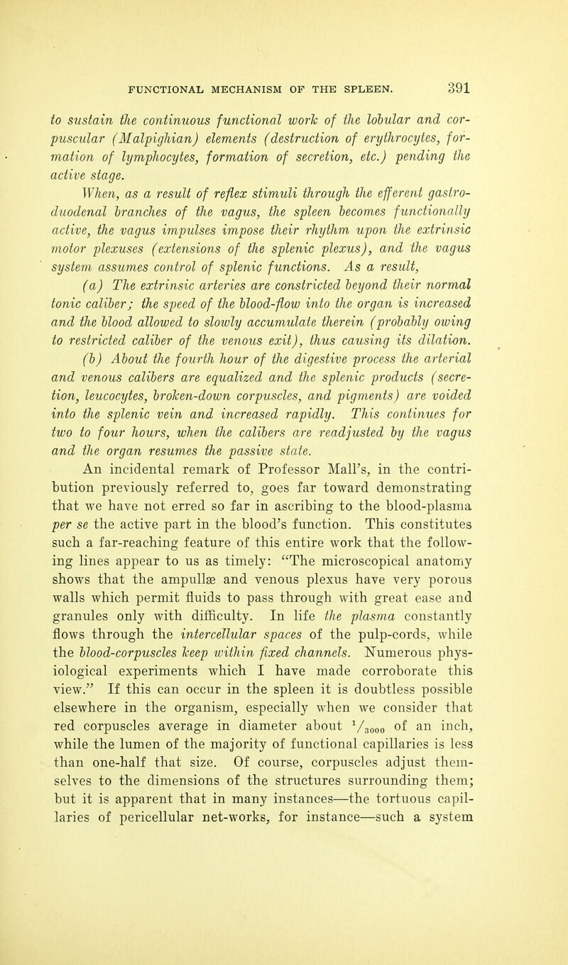 to sustain the continuous functional work of the lobular and cor- puscular (Malpighian) elements (destruction of erythrocytes, for- mation of lymphocytes, formation of secretion, etc.) pending the active stage. When, as a result of reflex stimuli through the efferent gastro- duodenal branches of the vagus, the spleen becomes functionally active, the vagus impulses impose their rhythm upon the extrinsic motor plexuses (extensions of the splenic plexus), and the vagus system assumes control of splenic functions. As a result, (a) The extrinsic arteries are constricted beyond their normal tonic caliber; the speed of the blood-flow into the organ is increased and the blood allowed to slowly accumulate therein (probably owing to restricted caliber of the venous exit), thus causing its dilation. (b) About the fourth hour of the digestive process the arterial and venous calibers are equalized and the splenic products (secre- tion, leucocytes, brohen-down corpuscles, and pigments) are voided into the splenic vein and increased rapidly. This continues for two to four hours, when the calibers are readjusted by the vagus and the organ resumes the passive state. An incidental remark of Professor Mall's, in the contri- bution previously referred to, goes far toward demonstrating that we have not erred so far in ascribing to the blood-plasma per se the active part in the blood's function. This constitutes such a far-reaching feature of this entire work that the follow- ing lines appear to us as timely: The microscopical anatomy shows that the ampullae and venous plexus have very porous walls which permit fluids to pass through with great ease and granules only with difficulty. In life the plasma constantly flows through the intercellular spaces of the pulp-cords, while the blood-corpuscles keep within fixed channels. Numerous phys- iological experiments which I have made corroborate this view. If this can occur in the spleen it is doubtless possible elsewhere in the organism, especially when we consider that red corpuscles average in diameter about ^/sooo of inch, while the lumen of the majority of functional capillaries is less than one-half that size. Of course, corpuscles adjust them- selves to the dimensions of the structures surrounding them; but it is apparent that in many instances—the tortuous capil- laries of pericellular net-works, for instance—such a system