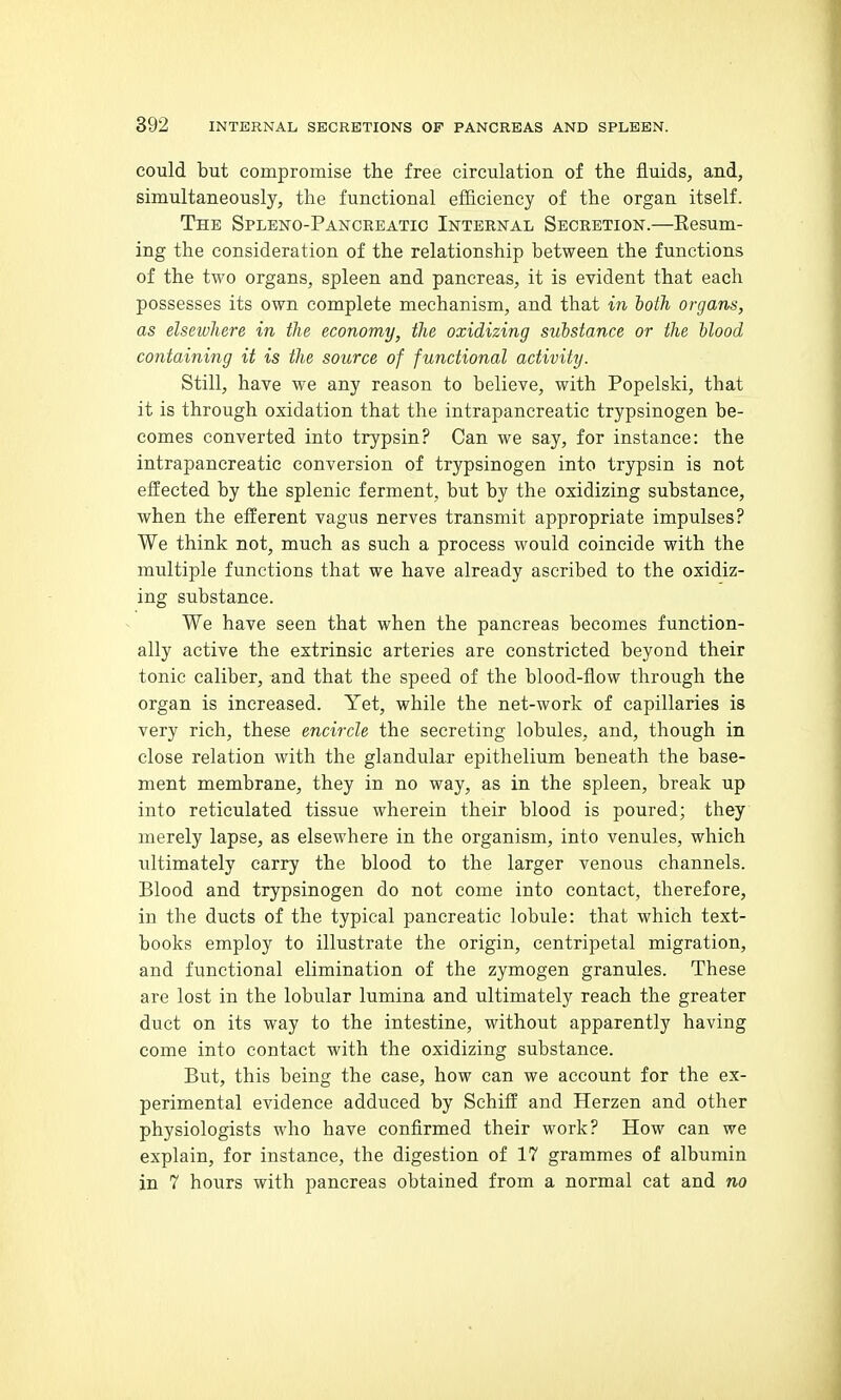 could but compromise the free circulation of the fluids, and, simultaneously, the functional efficiency of the organ itself. The Spleno-Panceeatic Internal Secretion.—Eesum- ing the consideration of the relationship between the functions of the two organs, spleen and pancreas, it is evident that each possesses its own complete mechanism, and that in lotJi organs, as elsewhere in the economy, the oxidizing substance or the blood containing it is the source of functional activity. Still, have we any reason to believe, with Popelski, that it is through oxidation that the intrapancreatic trypsinogen be- comes converted into trypsin? Can we say, for instance: the intrapancreatic conversion of trypsinogen into trypsin is not effected by the splenic ferment, but by the oxidizing substance, when the efferent vagus nerves transmit appropriate impulses? We think not, much as such a process would coincide with the multiple functions that we have already ascribed to the oxidiz- ing substance. We have seen that when the pancreas becomes function- ally active the extrinsic arteries are constricted beyond their tonic caliber, and that the speed of the blood-flow through the organ is increased. Yet, while the net-work of capillaries is very rich, these encircle the secreting lobules, and, though in close relation with the glandular epithelium beneath the base- ment membrane, they in no way, as in the spleen, break up into reticulated tissue wherein their blood is poured; they merely lapse, as elsewhere in the organism, into venules, which ultimately carry the blood to the larger venous channels. Blood and trypsinogen do not come into contact, therefore, in the ducts of the typical pancreatic lobule: that which text- books employ to illustrate the origin, centripetal migration, and functional elimination of the zymogen granules. These are lost in the lobular lumina and ultimately reach the greater duct on its way to the intestine, without apparently having come into contact with the oxidizing substance. But, this being the case, how can we account for the ex- perimental evidence adduced by Schifl: and Herzen and other physiologists who have confirmed their work? How can we explain, for instance, the digestion of 17 grammes of albumin in 7 hours with pancreas obtained from a normal cat and no