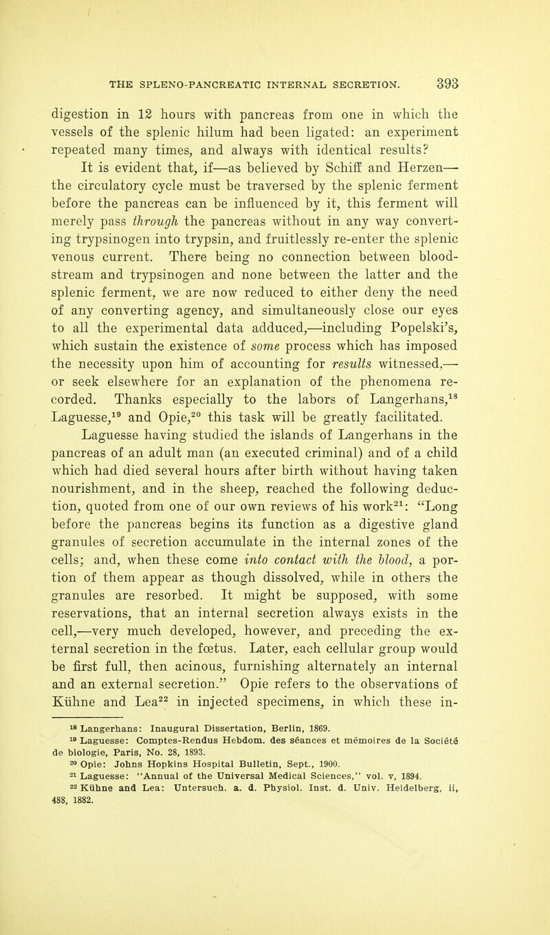 digestion in 12 hours with pancreas from one in which the vessels of the splenic hilum had been ligated: an experiment repeated many times, and always with identical results? It is evident that, if—as believed by Schiff and Herzen—- the circulatory cycle must be traversed by the splenic ferment before the pancreas can be influenced by it, this ferment will merely pass through the pancreas without in any way convert- ing tripsinogen into trypsin, and fruitlessly re-enter the splenic venous current. There being no connection between blood- stream and trypsinogen and none between the latter and the splenic ferment, we are now reduced to either deny the need of any converting agency, and simultaneously close our eyes to all the experimental data adduced,—including Popelski's, which sustain the existence of some process which has imposed the necessity upon him of accounting for results witnessed,— or seek elsewhere for an explanation of the phenomena re- corded. Thanks especially to the labors of Langerhans,^* Laguesse,^® and Opie,^° this task will be greatly facilitated. Laguesse having studied the islands of Langerhans in the pancreas of an adult man (an executed criminal) and of a child which had died several hours after birth without having taken nourishment, and in the sheep, reached the following deduc- tion, quoted from one of our own reviews of his work^^: Long before the pancreas begins its function as a digestive gland granules of secretion accumulate in the internal zones of the cells; and, when these come into contact with the Mood, a por- tion of them appear as though dissolved, while in others the granules are resorbed. It might be supposed, with some reservations, that an internal secretion always exists in the cell,—very much developed, however, and preceding the ex- ternal secretion in the foetus. Later, each cellular group would be first full, then acinous, furnishing alternately an internal and an external secretion. Opie refers to the observations of Kiihne and Lea^^ in injected specimens, in which these in-  Langerhans: Inaugural Dissertation, Berlin, 1869. Laguesse: Comptes-Rendus Hebdom. des stances et memoires de la Societe de biologie, Paris, No. 28, 1893. 20 Opie: Johns Hopkins Hospital Bulletin, Sept., 1900. ^ Laguesse: Annual of the Universal Medical Sciences, vol. v, 1894. 2 Kiihne and Lea: Untersuch. a. d. Physiol. Inst. d. Univ. Heidelberg, ii, 488. 1882.