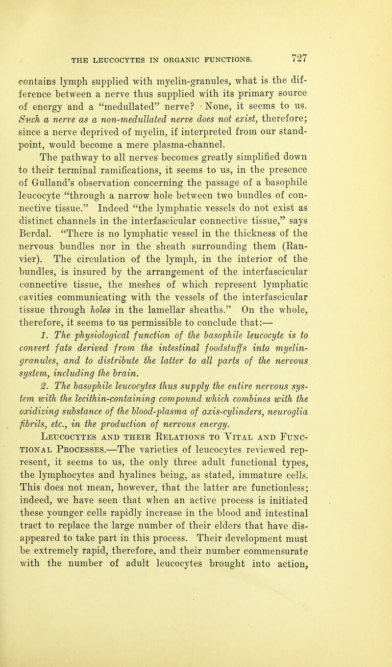 contains lymph supplied with myelin-granules, what is the dif- ference between a nerve thus supplied with its primary source of energy and a meduUated nerve? None, it seems to us. Sv.ch a nerve as a non-medullated nerve does not exist, therefore; since a nerve deprived of myelin, if interpreted from our stand- point, would become a mere plasma-channel. The pathway to all nerves becomes greatly simplified down to their terminal ramifications, it seems to us, in the presence of GuUand's observation concerning the passage of a basophile leucocyte through a narrow hole between two bundles of con- nective tissue. Indeed the lymphatic vessels do not exist as distinct channels in the interfascicular connective tissue, says Berdal. There is no lymphatic vessel in the thickness of the nervous bundles nor in the sheath surrounding them (Ean- vier). The circulation of the lymph, in the interior of the bundles, is insured by the arrangement of the interfascicular connective tissue, the meshes of which represent lymphatic cavities communicating with the vessels of the interfascicular tissue through holes in the lamellar sheaths. On the whole, therefore, it seems to us permissible to conclude that:— 1. The physiological function of the lasophile leucocyte is to convert fats derived from the intestinal foodstuffs into myelin- granules, and to distribute the latter to all parts of the nervous system, including the brain. 2. The lasophile leucocytes thus supply the entire nervous sys- tem with the lecithin-containing compound which combines with the oxidizing substance of the blood-plasma of g,xis-cylinders, neuroglia fibrils, etc., in the production of nervous energy. Leucocytes and their Eelations to Vital and Func- tional Processes.—The varieties of leucocytes reviewed rep- resent, it seems to us, the only three adult functional types, the lymphocytes and hyalines being, as stated, immature cells. This does not mean, however, that the latter are functionless; indeed, we have seen that when an active process is initiated these younger cells rapidly increase in the blood and intestinal tract to replace the large number of their elders that have dis- appeared to take part in this process. Their development must be extremely rapid, therefore, and their number commensurate with the number of adult leucocytes brought into action,