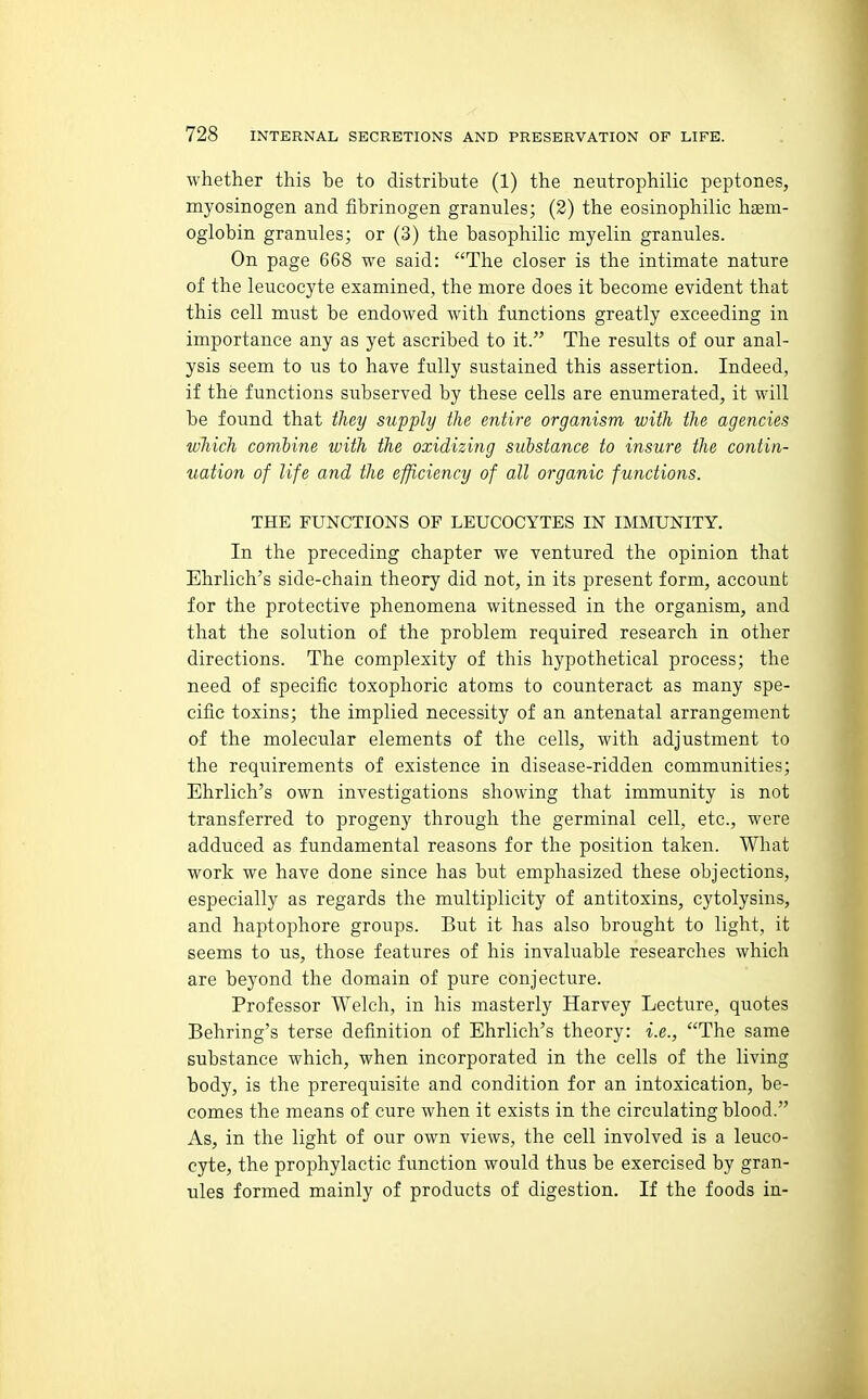 whether this be to distribute (1) the neutrophilic peptones, myosinogen and fibrinogen granules; (2) the eosinophilic haem- oglobin granules; or (3) the basophilic myelin granules. On page 668 we said: The closer is the intimate nature of the leucocyte examined, the more does it become evident that this cell must be endowed with functions greatly exceeding in importance any as yet ascribed to it. The results of our anal- ysis seem to us to have fully sustained this assertion. Indeed, if the functions subserved by these cells are enumerated, it will be found that tliey supply the entire organism with the agencies which comhine with the oxidizing substance to insure the contin- uation of life and the efficiency of all organic functions. THE FUNCTIONS OF LEUCOCYTES IN IMMUNITY. In the preceding chapter we ventured the opinion that Ehrlich's side-chain theory did not, in its present form, account for the protective phenomena witnessed in the organism, and that the solution of the problem required research in other directions. The complexity of this hypothetical process; the need of specific toxophoric atoms to counteract as many spe- cific toxins; the implied necessity of an antenatal arrangement of the molecular elements of the cells, with adjustment to the requirements of existence in disease-ridden communities; Ehrlich's own investigations showing that immunity is not transferred to progeny through the germinal cell, etc., were adduced as fundamental reasons for the position taken. What work we have done since has but emphasized these objections, especially as regards the multiplicity of antitoxins, cytolysins, and haptophore groups. But it has also brought to light, it seems to us, those features of his invaluable researches which are beyond the domain of pure conjecture. Professor Welch, in his masterly Harvey Lecture, quotes Behring's terse definition of Ehrlich's theory: i.e., The same substance which, when incorporated in the cells of the living body, is the prerequisite and condition for an intoxication, be- comes the means of cure when it exists in the circulating blood. As, in the light of our own views, the cell involved is a leuco- cyte, the prophylactic function would thus be exercised by gran- ules formed mainly of products of digestion. If the foods in-
