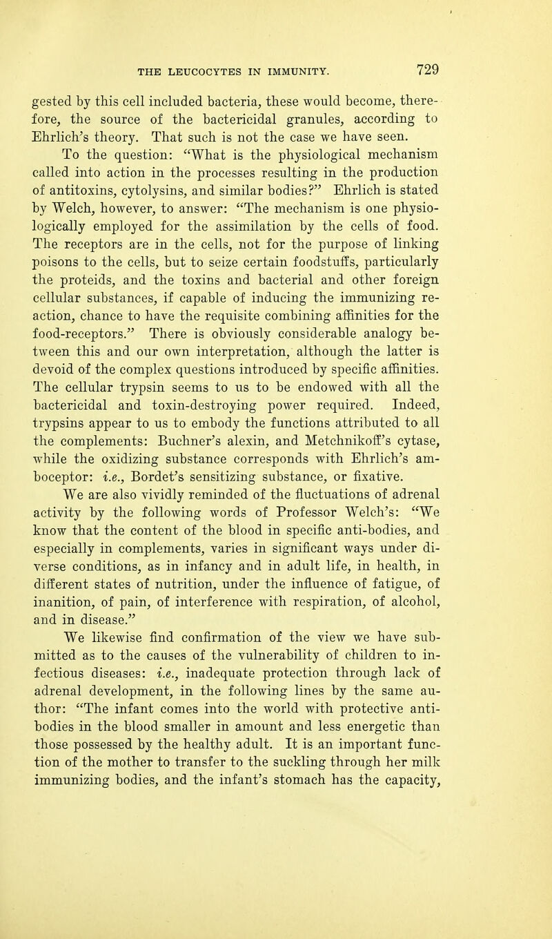 gested by this cell included bacteria, these would become, there- fore, the source of the bactericidal granules, according to Ehrlich's theory. That such is not the case we have seen. To the question: What is the physiological mechanism called into action in the processes resulting in the production of antitoxins, cytolysins, and similar bodies? Ehrlich is stated by Welch, however, to answer: The mechanism is one physio- logically employed for the assimilation by the cells of food. The receptors are in the cells, not for the purpose of linking poisons to the cells, but to seize certain foodstuffs, particularly the proteids, and the toxins and bacterial and other foreign cellular substances, if capable of inducing the immunizing re- action, chance to have the requisite combining affinities for the food-receptors. There is obviously considerable analogy be- tween this and our own interpretation, although the latter is devoid of the complex questions introduced by specific affinities. The cellular trypsin seems to us to be endowed with all the bactericidal and toxin-destroying power required. Indeed, trypsins appear to us to embody the functions attributed to all the complements: Buchner's alexin, and Metchnikoff's cytase, while the oxidizing substance corresponds with Ehrlich's am- boceptor: i.e., Bordet's sensitizing substance, or fixative. We are also vividly reminded of the fluctuations of adrenal activity by the following words of Professor Welch's: We know that the content of the blood in specific anti-bodies, and especially in complements, varies in significant ways under di- verse conditions, as in infancy and in adult life, in health, in different states of nutrition, under the influence of fatigue, of inanition, of pain, of interference with respiration, of alcohol, and in disease. We likewise find confirmation of the view we have sub- mitted as to the causes of the vulnerability of children to in- fectious diseases: i.e., inadequate protection through lack of adrenal development, in the following lines by the same au- thor: The infant comes into the world with protective anti- bodies in the blood smaller in amount and less energetic than those possessed by the healthy adult. It is an important func- tion of the mother to transfer to the suckling through her milk immunizing bodies, and the infant's stomach has the capacity,