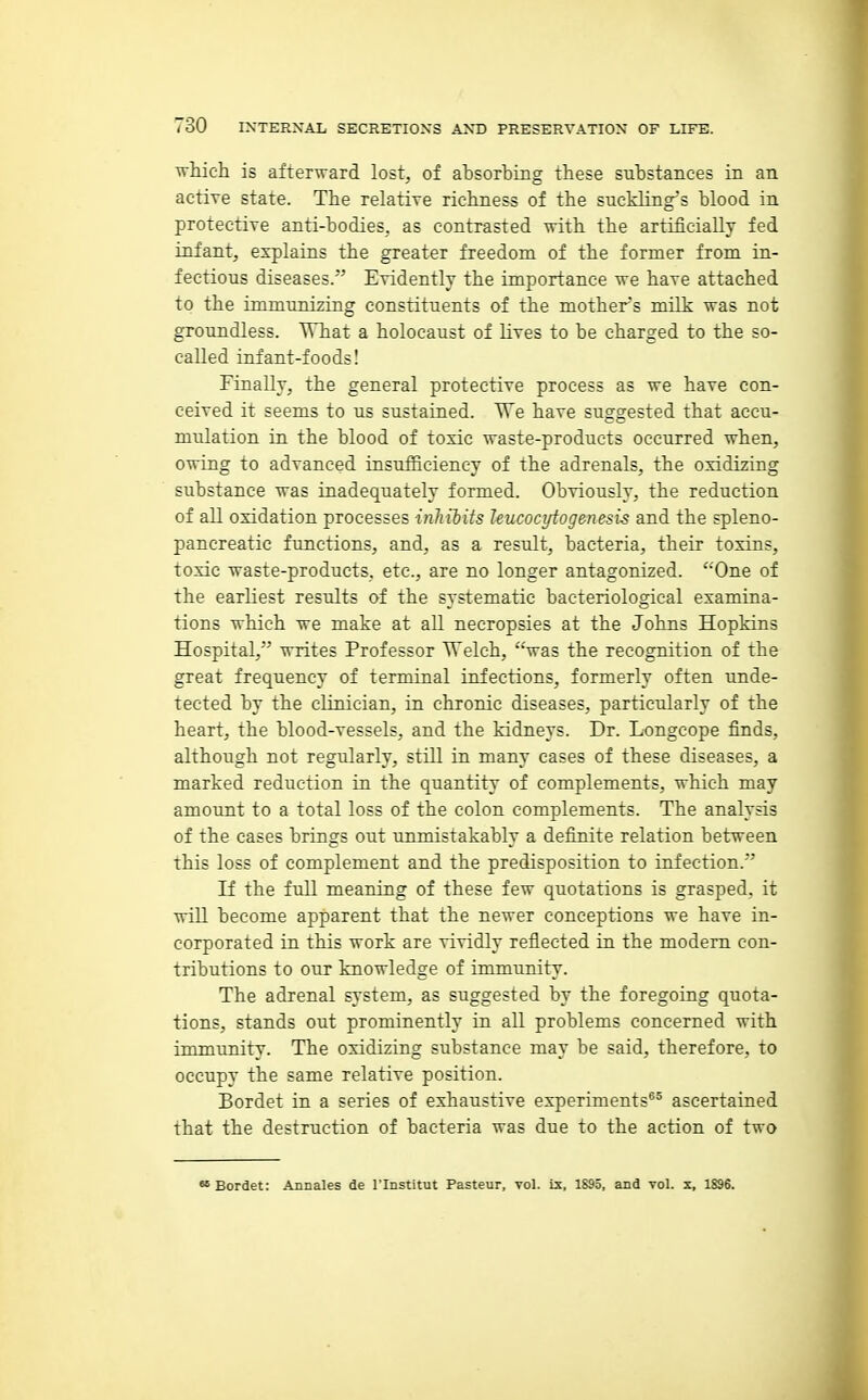 which is afterward lost, of absorbing these substances in an active state. The relative richness of the suckling's blood in protective anti-bodies, as contrasted with the artificiaUy fed infant, explains the greater freedom of the former from in- fectious diseases. Evidently the importance we have attached to the immunizing constituents of the mothers milk was not groundless. What a holocaust of lives to be charged to the so- called infant-foods! Finally, the general protective process as we have con- ceived it seems to us sustained. We have suggested that accu- mulation in the blood of toxic waste-products occurred when, owing to advanced insufBciency of the adrenals, the oxidizing substance was inadequately formed. Obviously, the reduction of all oxidation processes inhilits Uucoci/togenesis and the spleno- pancreatic functions, and, as a result, bacteria, their toxins, toxic waste-products, etc., are no longer antagonized. ''One of the earliest results of the systematic bacteriological examina- tions which we make at all necropsies at the Johns Hopkins Hospital, writes Professor Welch, was the recognition of the great frequency of terminal infections, formerly often unde- tected by the clinician, in chronic diseases, particularly of the heart, the blood-vessels, and the kidneys. Dr. Longcope finds, although not regularly, still in many cases of these diseases, a marked reduction in the quantity of complements, which may amount to a total loss of the colon complements. The analysis of the cases brings out unmistakably a definite relation between this loss of complement and the predisposition to infection. If the full meaning of these few quotations is grasped, it will become apparent that the newer conceptions we have in- corporated in this work are vividly reflected in the modern con- tributions to our knowledge of immunity. The adrenal system, as suggested by the foregoing quota- tions, stands out prominently in all problems concerned with immunity. The oxidizing substance may be said, therefore, to occupy the same relative position. Bordet in a series of exhaustive experiments®^ ascertained that the destruction of bacteria was due to the action of two Bordet: Annales de I'lnstitut Pasteur, vol. is, 1895, and vol. x, 1S96.