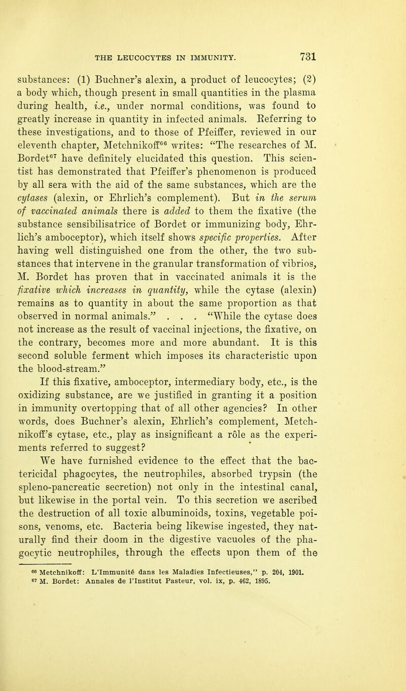 substances: (1) Buchner's alexin, a product of leucocytes; (2) a body which, though present in small quantities in the plasma during health, i.e., under normal conditions, was found to greatly increase in quantity in infected animals. Eeferring to these investigations, and to those of Pfeiffer, reviewed in our eleventh chapter, Metchnikoff*® writes: The researches of M. Bordet*^^ have definitely elucidated this question. This scien- tist has demonstrated that Pfeiffer's phenomenon is produced by all sera with the aid of the same substances, which are the cytases (alexin, or Ehrlich's complement). But in the serum of vaccinated animals there is added to them the fixative (the substance sensibilisatrice of Bordet or immunizing body, Ehr- lich's amboceptor), which itself shows specific properties. After having well distinguished one from the other, the two sub- stances that intervene in the granular transformation of vibrios, M. Bordet has proven that in vaccinated animals it is the fixative which increases in quantity, while the cytase (alexin) remains as to quantity in about the same proportion as that observed in normal animals. . . . While the cytase does not increase as the result of vaccinal injections, the fixative, on the contrary, becomes more and more abundant. It is this second soluble ferment which imposes its characteristic upon the blood-stream. If this fixative, amboceptor, intermediary body, etc., is the oxidizing substance, are we justified in granting it a position in immunity overtopping that of all other agencies? In other words, does Buchner's alexin, Ehrlich's complement, Metch- nikofE's cytase, etc., play as insignificant a role as the experi- ments referred to suggest? We have furnished evidence to the effect that the bac- tericidal phagocytes, the neutrophiles, absorbed trypsin (the spleno-pancreatic secretion) not only in the intestinal canal, but likewise in the portal vein. To this secretion we ascribed the destruction of all toxic albuminoids, toxins, vegetable poi- sons, venoms, etc. Bacteria being likewise ingested, they nat- urally find their doom in the digestive vacuoles of the pha- gocytic neutrophiles, through the effects upon them of the ^ Metchnikoff: L'lmmunite dans les Maladies Infectieuses, p. 204, 1901.  M. Bordet: Annales de I'lnstitut Pasteur, vol. ix, p. 462, 1895.