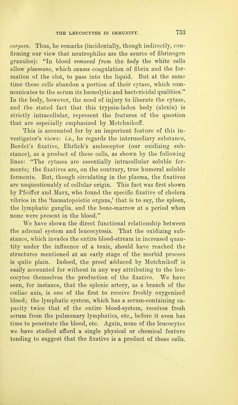 corpore. Thus, he remarks (incidentally, though indirectly, con- firming our view that neutrophiles are the source of fibrinogen granules): In blood removed from the body the white cells allow plasmane, which causes coagulation of fibrin and the for- mation of the clot, to pass into the liquid. But at the same time these cells abandon a portion of their cytase, which com- municates to the serum its hasmolytic and bactericidal qualities. In the body, however, the need of injury to liberate the cytase, and the stated fact that this trypsin-laden body (alexin) is strictly intracellular, represent the features of the question that are especially emphasized by Metchnikoff. This is accounted for by an important feature of this in- vestigator's views: i.e., he regards the intermediary substance, Bordet's fixative, Ehrlich's amboceptor (our oxidizing sub- stance), as a product of these cells, as shown by the following lines: The cytases are essentially intracellular soluble fer- ments; the fixatives are, on the contrary, true humoral soluble ferments. But, though circulating in the plasma, the fixatives are unquestionably of cellular origin. This fact was first shown by Pfeiffer and Marx, who found the specific fixative of cholera vibrios in the 'hfematopoietic organs,' that is to say, the spleen, the lymphatic ganglia, and the bone-marrow at a period when none were present in the blood. We have shown the direct functional relationship between the adrenal system and leucocytosis. That the oxidizing sub- stance, which invades the entire blood-stream in increased quan- tity under the influence of a toxic, should have reached the structures mentioned at an early stage of the morbid process is quite plain. Indeed, the proof adduced by MetchnikofI! is easily accounted for without in any way attributing to the leu- cocytes themselves the production of the fixative. We have seen, for instance, that the splenic artery, as a branch of the coeliac axis, is one of the first to receive freshly oxygenized blood; the lymphatic system, which has a serum-containing ca- pacity twice that of the entire blood-system, receives fresh serum from the pulmonary lymphatics, etc., before it even has time to penetrate the blood, etc. Again, none of the leucocytes we have studied afford a single physical or chemical feature tending to suggest that the fixative is a product of these cells.