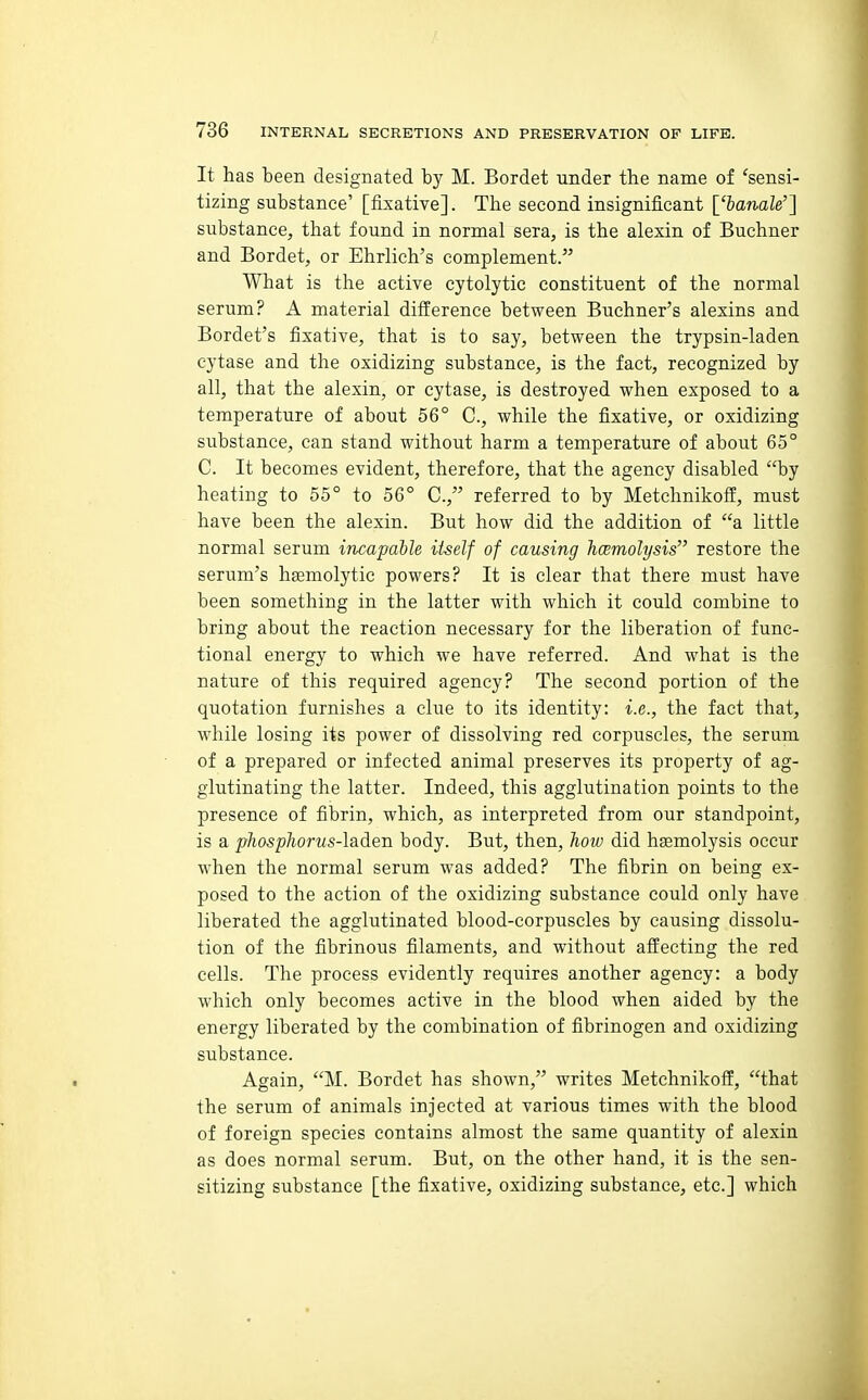 It has been designated by M. Bordet under the name of 'sensi- tizing substance' [fixative]. The second insignificant ['banale'] substance, that found in normal sera, is the alexin of Buchner and Bordet, or Ehrlich's complement. What is the active cytolytic constituent of the normal serum? A material difference between Buchner's alexins and Bordet's fixative, that is to say, between the trypsin-laden cytase and the oxidizing substance, is the fact, recognized by all, that the alexin, or cytase, is destroyed when exposed to a temperature of about 56° C, while the fixative, or oxidizing substance, can stand without harm a temperature of about 65° C. It becomes evident, therefore, that the agency disabled by heating to 55° to 56° C, referred to by Metchnikoff, must have been the alexin. But how did the addition of a little normal serum incapable itself of causing hcemolysis restore the serum's hgemolytic powers? It is clear that there must have been something in the latter with which it could combine to bring about the reaction necessary for the liberation of func- tional energy to which we have referred. And what is the nature of this required agency? The second portion of the quotation furnishes a clue to its identity: i.e., the fact that, while losing its power of dissolving red corpuscles, the serum of a prepared or infected animal preserves its property of ag- glutinating the latter. Indeed, this agglutination points to the presence of fibrin, which, as interpreted from our standpoint, is a phosphorus-lade-D. body. But, then, how did haemolysis occur when the normal serum was added? The fibrin on being ex- posed to the action of the oxidizing substance could only have liberated the agglutinated blood-corpuscles by causing dissolu- tion of the fibrinous filaments, and without affecting the red cells. The process evidently requires another agency: a body which only becomes active in the blood when aided by the energy liberated by the combination of fibrinogen and oxidizing substance. Again, M. Bordet has shown, writes Metchnikoff, that the serum of animals injected at various times with the blood of foreign species contains almost the same quantity of alexin as does normal serum. But, on the other hand, it is the sen- sitizing substance [the fixative, oxidizing substance, etc.] which