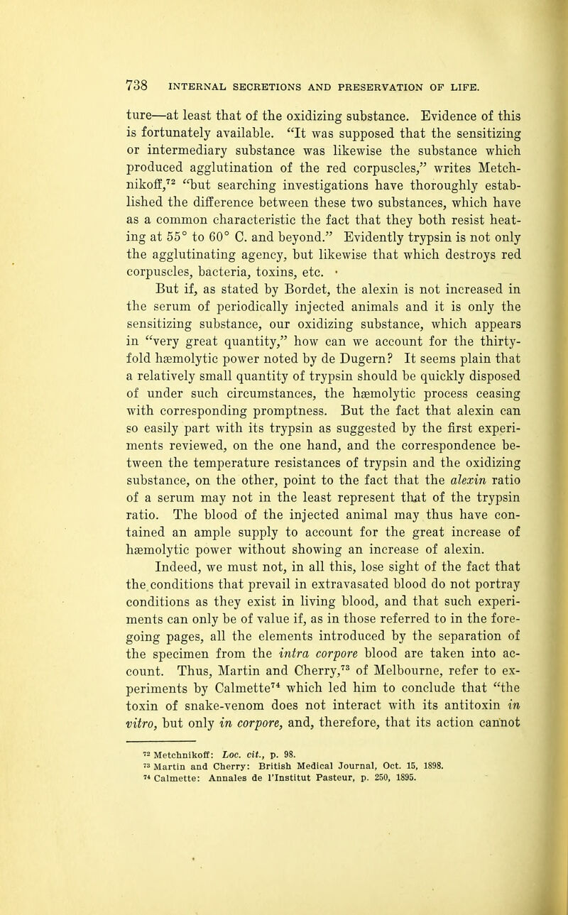 ture—at least that of the oxidizing substance. Evidence of this is fortunately available. It was supposed that the sensitizing or intermediary substance was likewise the substance which produced agglutination of the red corpuscles, writes Metch- nikoff/^ but searching investigations have thoroughly estab- lished the difference between these two substances, which have as a common characteristic the fact that they both resist heat- ing at 55° to 60° C. and beyond. Evidently trypsin is not only the agglutinating agency, but likewise that which destroys red corpuscles, bacteria, toxins, etc. • But if, as stated by Bordet, the alexin is not increased in the serum of periodically injected animals and it is only the sensitizing substance, our oxidizing substance, which appears in very great quantity, how can we account for the thirty- fold htemolytic power noted by de Dugern? It seems plain that a relatively small quantity of trypsin should be quickly disposed of under such circumstances, the hsemolytic process ceasing with corresponding promptness. But the fact that alexin can so easily part with its trypsin as suggested by the first experi- ments reviewed, on the one hand, and the correspondence be- tween the temperature resistances of trypsin and the oxidizing substance, on the other, point to the fact that the alexin ratio of a serum may not in the least represent that of the trypsin ratio. The blood of the injected animal may thus have con- tained an ample supply to account for the great increase of hsemolytic power without showing an increase of alexin. Indeed, we must not, in all this, lose sight of the fact that the conditions that prevail in extravasated blood do not portray conditions as they exist in living blood, and that such experi- ments can only be of value if, as in those referred to in the fore- going pages, all the elements introduced by the separation of the specimen from the intra corpore blood are taken into ac- count. Thus, Martin and Cherry,'^^ of Melbourne, refer to ex- periments by Calmette''* which led him to conclude that the toxin of snake-venom does not interact with its antitoxin in vitro, but only in corpore, and, therefore, that its action cannot  Metchnikoff: Loc. cit., p. 98.  Martin and Cherry: British Medical Journal, Oct. 15, 1898.  Calmette: Annales de I'Institut Pasteur, p. 250, 1895.