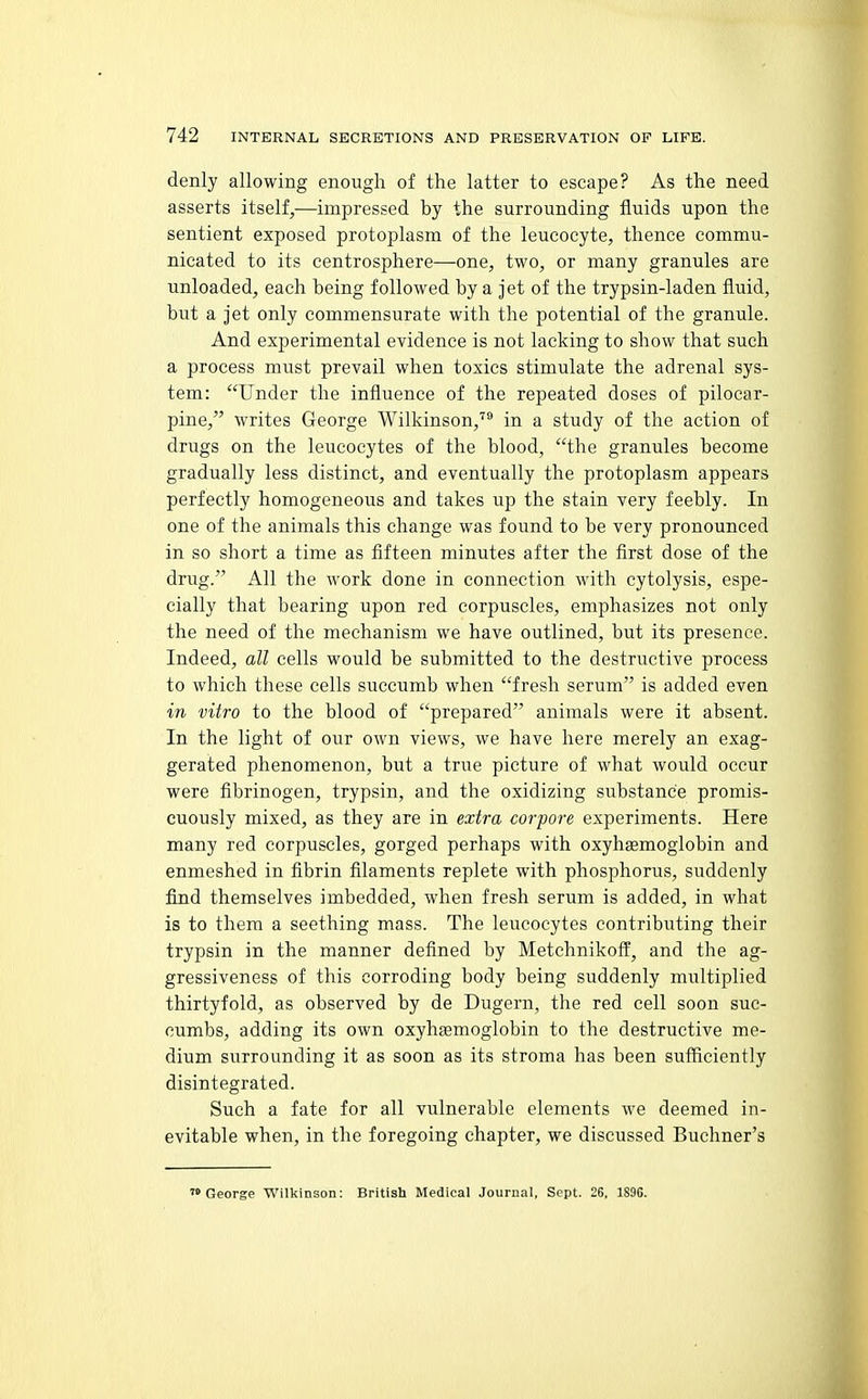 denly allowing enough of the latter to escape? As the need asserts itself,—impressed by the surrounding fluids upon the sentient exposed protoplasm of the leucocyte, thence commu- nicated to its centrosphere—one, two, or many granules are unloaded, each being followed by a jet of the trypsin-laden fluid, but a jet only commensurate with the potential of the granule. And experimental evidence is not lacking to show that such a process must prevail when toxics stimulate the adrenal sys- tem: Under the influence of the repeated doses of pilocar- pine, writes George Wilkinson,''^ in a study of the action of drugs on the leucocytes of the blood, the granules become gradually less distinct, and eventually the protoplasm appears perfectly homogeneous and takes up the stain very feebly. In one of the animals this change was found to be very pronounced in so short a time as fifteen minutes after the first dose of the drug. All the work done in connection with cytolysis, espe- cially that bearing upon red corpuscles, emphasizes not only the need of the mechanism we have outlined, but its presence. Indeed, all cells would be submitted to the destructive process to which these cells succumb when fresh serum is added even in vitro to the blood of prepared animals were it absent. In the light of our own views, we have here merely an exag- gerated phenomenon, but a true picture of what would occur were fibrinogen, trypsin, and the oxidizing substance promis- cuously mixed, as they are in extra corpore experiments. Here many red corpuscles, gorged perhaps with oxyhsemoglobin and enmeshed in fibrin filaments replete with phosphorus, suddenly find themselves imbedded, when fresh serum is added, in what is to them a seething mass. The leucocytes contributing their trypsin in the manner defined by Metchnikoff', and the ag- gressiveness of this corroding body being suddenly multiplied thirtyfold, as observed by de Dugern, the red cell soon suc- cumbs, adding its own oxyhsemoglobin to the destructive me- dium surrounding it as soon as its stroma has been sufficiently disintegrated. Such a fate for all vulnerable elements we deemed in- evitable when, in the foregoing chapter, we discussed Buchner's 'George Wilkinson: British Medical Journal, Sept. 26, 1896.