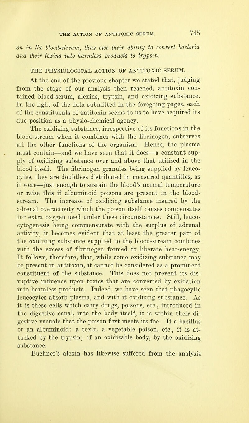 on in the hlood-stream, thus owe their ability to convert bacteria and their toxins into harmless products to trypsin. THE PHYSIOLOGICAL ACTION OF ANTITOXIC SEEUM. At the end of the previous chapter we stated that, Judging from the stage of our analysis then reached, antitoxin con- tained blood-serum, alexins, trypsin, and oxidizing substance. In the light of the data submitted in the foregoing pages, each of the constituents of antitoxin seems to us to have acquired its due position as a physio-chemical agency. The oxidizing substance, irrespective of its functions in the blood-stream when it combines with the fibrinogen, subserves all the other functions of the organism. Hence, the plasma must contain—and we have seen that it does—a constant sup- ply of oxidizing substance over and above that utilized in the blood itself. The fibrinogen granules being supplied by leuco- cytes, they are doubtless distributed in measured quantities, as it were—just enough to sustain the blood's normal temperature or raise this if albuminoid poisons are present in the blood- stream. The increase of oxidizing substance insured by the adrenal overactivity which the poison itself causes compensates for extra oxygen used under these circumstances. Still, leuco- cytogenesis being commensurate with the surplus of adrenal activity, it becomes evident that at least the greater part of the oxidizing substance supplied to the blood-stream combines with the excess of fibrinogen formed to liberate heat-energy. It follows, therefore, that, while some oxidizing substance may be present in antitoxin, it cannot be considered as a prominent constituent of the substance. This does not prevent its dis- ruptive infiuence upon toxics that are converted by oxidation into harmless products. Indeed, we have seen that phagocytic leucocytes absorb plasma, and with it oxidizing substance. As it is these cells which carry drugs, poisons, etc., introduced in the digestive canal, into the body itself, it is within their di- gestive vacuole that the poison first meets its foe. If a bacillus or an albuminoid: a toxin, a vegetable poison, etc., it is at- tacked by the trypsin; if an oxidizable body, by the oxidizing substance. Buchner's alexin has likewise suffered from the analysis