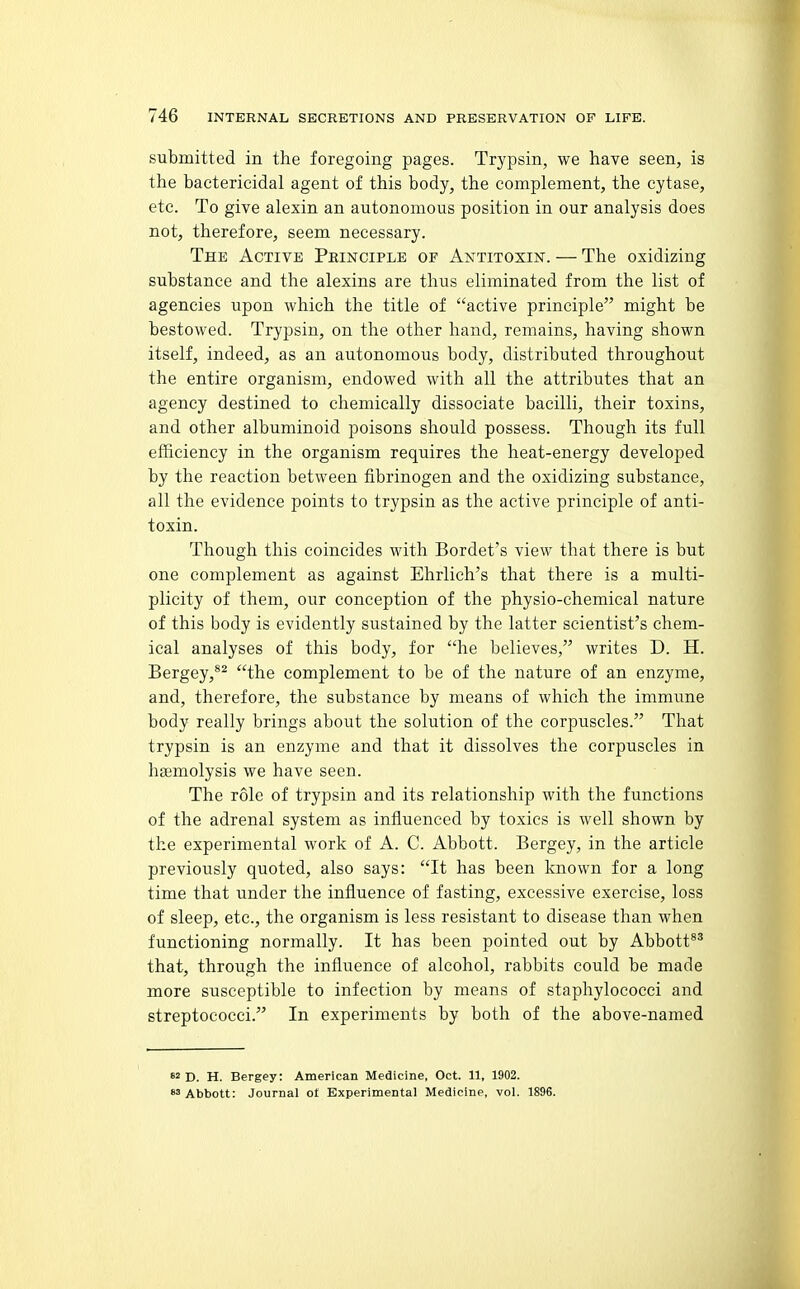submitted in the foregoing pages. Trypsin, we have seen, is the bactericidal agent of this body, the complement, the cytase, etc. To give alexin an autonomous position in our analysis does not, therefore, seem necessary. The Active Peinciple of Antitoxin. — The oxidizing substance and the alexins are thus eliminated from the list of agencies upon which the title of active principle might be bestowed. Trypsin, on the other hand, remains, having shown itself, indeed, as an autonomous body, distributed throughout the entire organism, endowed with all the attributes that an agency destined to chemically dissociate bacilli, their toxins, and other albuminoid poisons should possess. Though its full efficiency in the organism requires the heat-energy developed by the reaction between fibrinogen and the oxidizing substance, all the evidence points to trypsin as the active principle of anti- toxin. Though this coincides with Bordet's view that there is but one complement as against Ehrlich's that there is a multi- plicity of them, our conception of the physio-chemical nature of this body is evidently sustained by the latter scientist's chem- ical analyses of this body, for he believes, writes D. H. Bergey,*^ the complement to be of the nature of an enzyme, and, therefore, the substance by means of which the immune body really brings about the solution of the corpuscles. That trypsin is an enzyme and that it dissolves the corpuscles in haemolysis we have seen. The role of trypsin and its relationship with the functions of the adrenal system as influenced by toxics is well shown by the experimental work of A. C. Abbott. Bergey, in the article previously quoted, also says: It has been known for a long time that under the influence of fasting, excessive exercise, loss of sleep, etc., the organism is less resistant to disease than when functioning normally. It has been pointed out by Abbott*^ that, through the influence of alcohol, rabbits could be made more susceptible to infection by means of staphylococci and streptococci. In experiments by both of the above-named 82 D. H. Bergey: American Medicine, Oct. 11, 1902. «3 Abbott: Journal o£ Experimental Medicine, vol. 1896.