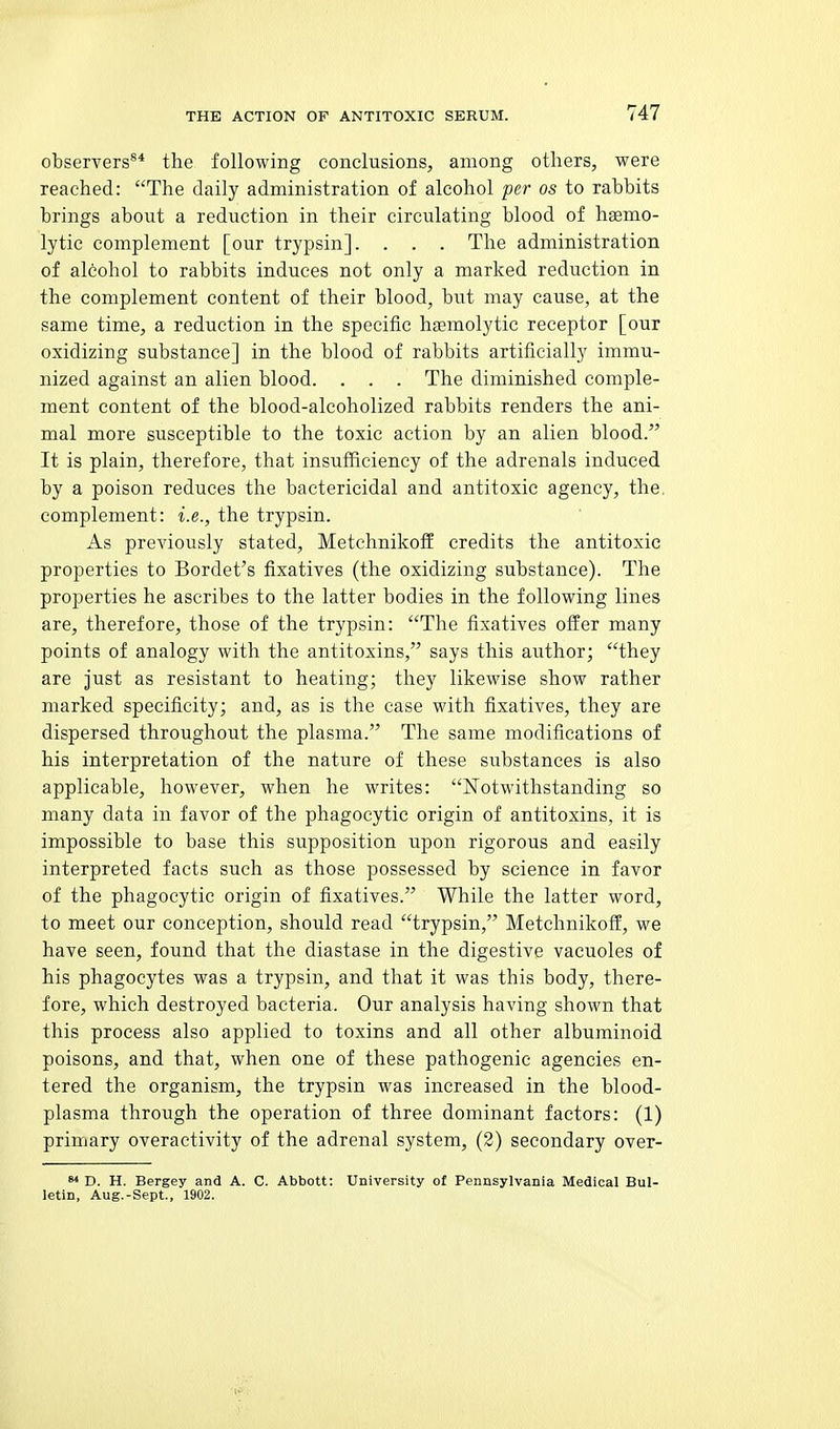 observers^* the following conclusions, among others, were reached: The daily administration of alcohol per os to rabbits brings about a reduction in their circulating blood of hsemo- lytic complement [our trypsin]. . . . The administration of alcohol to rabbits induces not only a marked reduction in the complement content of their blood, but may cause, at the same time, a reduction in the specific htemolytic receptor [our oxidizing substance] in the blood of rabbits artificially immu- nized against an alien blood. . . . The diminished comple- ment content of the blood-alcoholized rabbits renders the ani- mal more susceptible to the toxic action by an alien blood. It is plain, therefore, that insufiiciency of the adrenals induced by a poison reduces the bactericidal and antitoxic agency, the complement: i.e., the trypsin. As previously stated, Metchnikoff credits the antitoxic properties to Bordet's fixatives (the oxidizing substance). The properties he ascribes to the latter bodies in the following lines are, therefore, those of the trypsin: The fixatives offer many points of analogy with the antitoxins, says this author; they are Just as resistant to heating; they likewise show rather marked specificity; and, as is the case with fixatives, they are dispersed throughout the plasma. The same modifications of his interpretation of the nature of these substances is also applicable, however, when he writes: Notwithstanding so many data in favor of the phagocytic origin of antitoxins, it is impossible to base this supposition upon rigorous and easily interpreted facts such as those possessed by science in favor of the phagocytic origin of fixatives. While the latter word, to meet our conception, should read trypsin, Metchnikoff, we have seen, found that the diastase in the digestive vacuoles of his phagocytes was a trypsin, and that it was this body, there- fore, which destroyed bacteria. Our analysis having shown that this process also applied to toxins and all other albuminoid poisons, and that, when one of these pathogenic agencies en- tered the organism, the trypsin was increased in the blood- plasma through the operation of three dominant factors: (1) primary overactivity of the adrenal system, (2) secondary over- D. H. Bergey and A. C. Abbott: University of Pennsylvania Medical Bul- letin, Aug.-Sept., 1902.