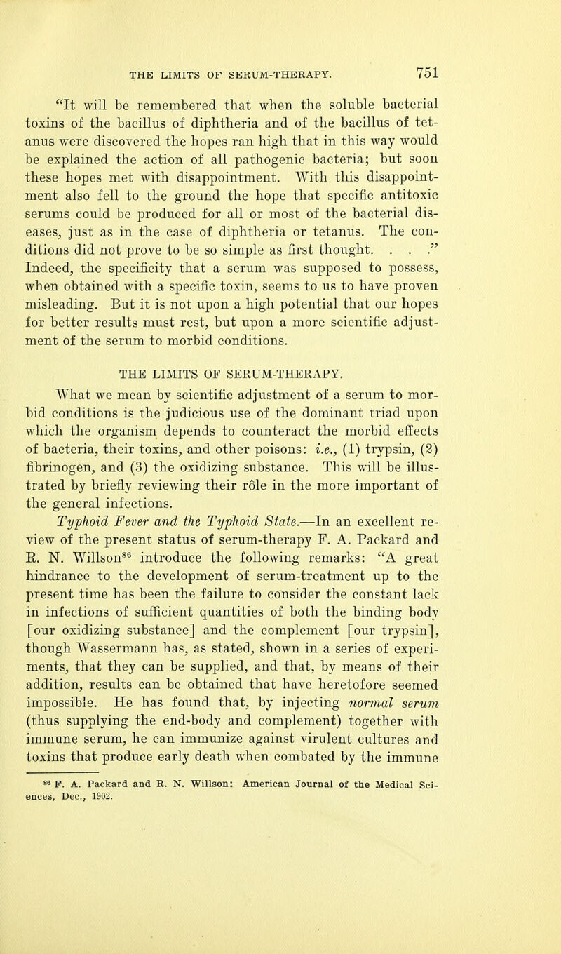 It will be remembered, that when the soluble bacterial toxins of the bacillus of diphtheria and of the bacillus of tet- anus were discovered the hopes ran high that in this way would be explained the action of all pathogenic bacteria; but soon these hopes met with disappointment. With this disappoint- ment also fell to the ground the hope that specific antitoxic serums could be produced for all or most of the bacterial dis- eases. Just as in the case of diphtheria or tetanus. The con- ditions did not prove to be so simple as first thought. . . Indeed, the specificity that a serum was supposed to possess, when obtained with a specific toxin, seems to us to have proven misleading. But it is not upon a high potential that our hopes for better results must rest, but upon a more scientific adjust- ment of the serum to morbid conditions. THE LIMITS OF SERUM-THERAPY. What we mean by scientific adjustment of a serum to mor- bid conditions is the judicious use of the dominant triad upon which the organism depends to counteract the morbid effects of bacteria, their toxins, and other poisons: i.e., (1) trypsin, (2) fibrinogen, and (3) the oxidizing substance. This will be illus- trated by briefly reviewing their role in the more important of the general infections. Typhoid Fever and the Typhoid State.—In an excellent re- view of the present status of serum-therapy F. A. Packard and E. N. Willson** introduce the following remarks: A great hindrance to the development of serum-treatment up to the present time has been the failure to consider the constant lack in infections of sufficient quantities of both the binding body [our oxidizing substance] and the complement [our trypsin], though Wassermann has, as stated, shown in a series of experi- ments, that they can be supplied, and that, by means of their addition, results can be obtained that have heretofore seemed impossible. He has found that, by injecting normal serum (thus supplying the end-body and complement) together with immune serum, he can immunize against virulent cultures and toxins that produce early death when combated by the immune 8« p. A. Packard and R. N. Willson: American Journal of the Medical Sci- ences, Dec, 1902.