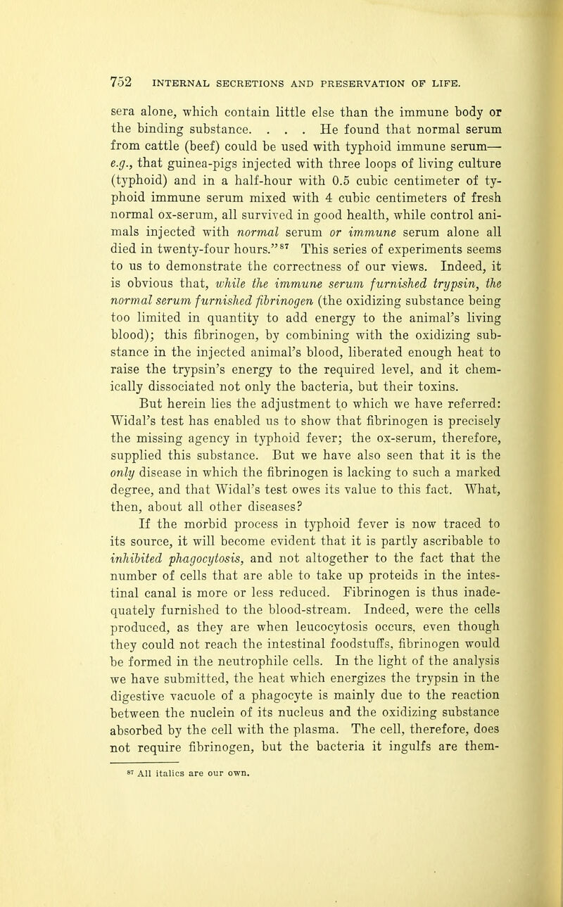 sera alone, which contain little else than the immune body or the binding substance. . . . He found that normal serum from cattle (beef) could be used with typhoid immune serum— e.g., that guinea-pigs injected with three loops of living culture (typhoid) and in a half-hour with 0.5 cubic centimeter of ty- phoid immune serum mixed with 4 cubic centimeters of fresh normal ox-serum, all survived in good health, while control ani- mals injected with normal serum or immune serum alone all died in twenty-four hours. This series of experiments seems to us to demonstrate the correctness of our views. Indeed, it is obvious that, while the immune serum furnished trypsin, the normal serum furnished fibrinogen (the oxidizing substance being too limited in quantity to add energy to the animal's living blood); this fibrinogen, by combining with the oxidizing sub- stance in the injected animal's blood, liberated enough heat to raise the trypsin's energy to the required level, and it chem- ically dissociated not only the bacteria, but their toxins. But herein lies the adjustment to which we have referred: Widal's test has enabled us to show that fibrinogen is precisely the missing agency in typhoid fever; the ox-serum, therefore, supplied this substance. But we have also seen that it is the only disease in which the fibrinogen is lacking to such a marked degree, and that Widal's test owes its value to this fact. What, then, about all other diseases? If the morbid process in typhoid fever is now traced to its source, it will become evident that it is partly ascribable to inhibited phagocytosis, and not altogether to the fact that the number of cells that are able to take up proteids in the intes- tinal canal is more or less reduced. Fibrinogen is thus inade- quately furnished to the blood-stream. Indeed, were the cells produced, as they are when leucocytosis occurs, even though they could not reach the intestinal foodstuffs, fibrinogen would be formed in the neutrophile cells. In the light of the analysis we have submitted, the heat which energizes the trypsin in the digestive vacuole of a phagocyte is mainly due to the reaction between the nuclein of its nucleus and the oxidizing substance absorbed by the cell with the plasma. The cell, therefore, does not require fibrinogen, but the bacteria it ingulfs are them- 8' All italics are our own.