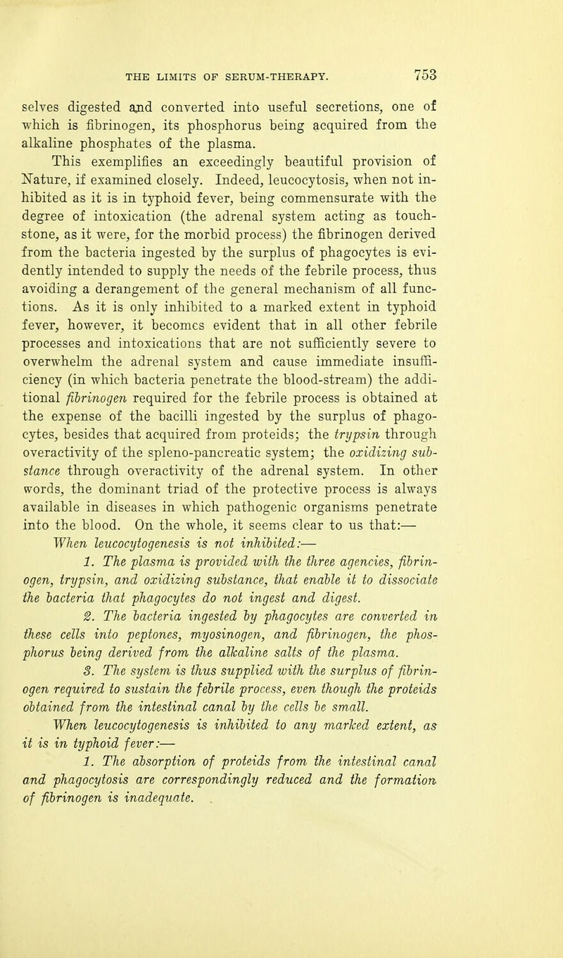 selves digested ajid converted into useful secretions, one of which is fibrinogen, its phosphorus being acquired from the alkaline phosphates of the plasma. This exemplifies an exceedingly beautiful provision of Nature, if examined closely. Indeed, leucocytosis, when not in- hibited as it is in typhoid fever, being commensurate with the degree of intoxication (the adrenal system acting as touch- stone, as it were, for the morbid process) the fibrinogen derived from the bacteria ingested by the surplus of phagocytes is evi- dently intended to supply the needs of the febrile process, thus avoiding a derangement of the general mechanism of all func- tions. As it is only inhibited to a marked extent in typhoid fever, however, it becomes evident that in all other febrile processes and intoxications that are not sufficiently severe to overwhelm the adrenal system and cause immediate insuffi- ciency (in which bacteria penetrate the blood-stream) the addi- tional fibrinogen required for the febrile process is obtained at the expense of the bacilli ingested by the surplus of phago- cytes, besides that acquired from proteids; the trypsin through overactivity of the spleno-pancreatic system; the oxidizing sub- stance through overactivity of the adrenal system. In other words, the dominant triad of the protective process is always available in diseases in which pathogenic organisms penetrate into the blood. On the whole, it seems clear to us that:— When leucocytogenesis is not inhibited:— 1. The plasma is provided with the three agencies, fibrin- ogen, trypsin, and oxidizing substance, that enable it to dissociate the bacteria that phagocytes do not ingest and digest. 2. The bacteria ingested by phagocytes are converted in these cells into peptones, myosinogen, and fibrinogen, the phos- phorus being derived from the alkaline salts of the plasma. 3. The system is thus supplied with the surplus of fibrin- ogen required to sustain the febrile process, even though the proteids obtained from the intestinal canal by the cells be small. When leucocytogenesis is inhibited to any marked extent, as it is in typhoid fever:— 1. The absorption of proteids from the intestinal canal and phagocytosis are correspondingly reduced and the formation of fibrinogen is inadequate. .