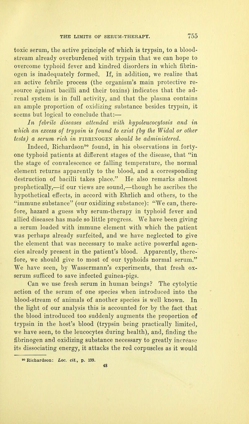 toxic serum, the active principle of which is trypsin, to a blood- stream already overhurdened with trypsin that we can hope to overcome typhoid fever and kindred disorders in which fibrin- ogen is inadequately formed. If, in addition, we realize that an active febrile process (the organism's main protective re- source against bacilli and their toxins) indicates that the ad- renal system is in full activity, and that the plasma contains an ample proportion of oxidizing substance besides trypsin, it seems but logical to conclude that:— In febrile diseases attended with hypoleucocytosis and in which an excess of trypsin is found to exist (iy the Widal or other tests) a serum rich in pibrinogen should he administered. Indeed, Eichardson^ found, in his observations in forty- one typhoid patients at different stages of the disease, that in the stage of convalescence or falling temperature, the normal element returns apparently to the blood, and a corresponding destruction of bacilli takes place. He also remarks almost prophetically,—if our views are sound,—though he ascribes the hypothetical effects, in accord with Ehrlich and others, to the immune substance (our oxidizing substance): We can, there- fore, hazard a guess why serum-therapy in typhoid fever and allied diseases has made so little progress. We have been giving a serum loaded with immune element with which the patient was perhaps already surfeited, and we have neglected to give the element that was necessary to make active powerful agen- cies already present in the patient's blood. Apparently, there- fore, we should give to most of our typhoids normal serum. We have seen, by Wassermann's experiments, that fresh ox- serum sufficed to save infected guinea-pigs. Can we use fresh serum in human beings? The cytolytic action of the serum of one species when introduced into the blood-stream of animals of another species is well known. In the light of our analysis this is accounted for by the fact that the blood introduced too suddenly augments the proportion of trypsin in the host's blood (trypsin being practically limited, we have seen, to the leucocytes during health), and, finding the fibrinogen and oxidizing substance necessary to greatly increase its dissociating energy, it attacks the red corpuscles as it would Richardson: Loc. cit., p. 199. 48