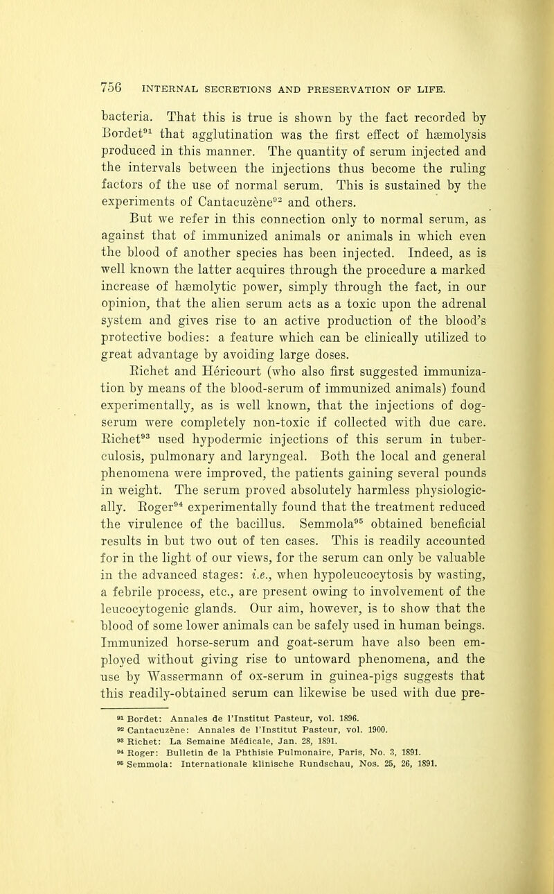 bacteria. That this is true is shown by the fact recorded by Bordet^ that agglutination was the first effect of hasmolysis produced in this manner. The quantity of serum injected and the intervals between the injections thus become the ruling factors of the use of normal serum. This is sustained by the experiments of Cantacuzene- and others. But we refer in this connection only to normal serum, as against that of immunized animals or animals in which even the blood of another species has been injected. Indeed, as is well known the latter acquires through the procedure a marked increase of hoBmolytic power, simply through the fact, in our opinion, that the alien serum acts as a toxic upon the adrenal system and gives rise to an active production of the blood's protective bodies: a feature which can be clinically utilized to great advantage by avoiding large doses. Eichet and Hericourt (who also first suggested immuniza- tion by means of the blood-serum of immunized animals) found experimentally, as is well known, that the injections of dog- serum were completely non-toxic if collected with due care. Eichef used hypodermic injections of this serum in tuber- culosis, pulmonary and laryngeal. Both the local and general phenomena were improved, the patients gaining several pounds in weight. The serum proved absolutely harmless physiologic- ally. Eoger^* experimentally found that the treatment reduced the virulence of the bacillus. Semmola®^ obtained beneficial results in but two out of ten cases. This is readily accounted for in the light of our views, for the serum can only be valuable in the advanced stages: i.e., when hypoleucocytosis by wasting, a febrile process, etc., are present owing to involvement of the leucocytogenic glands. Our aim, however, is to show that the blood of some lower animals can be safely used in human beings. Immunized horse-serum and goat-serum have also been em- ployed without giving rise to untoward phenomena, and the use by Wassermann of ox-serum in guinea-pigs suggests that this readily-obtained serum can likewise be used with due pre- »i Bordet: Annales de I'lnstitut Pasteur, vol. 1896. »2 CantacuzSne: Annales de I'lnstitut Pasteur, vol. 1900. »3 Richet: La Semaine Medlcale, Jan. 28, 1891.  Roger: Bulletin de la Phthisie Pulmonaire, Paris, No. S, 1891. Semmola: Internationale klinische Rundschau, Nos. 25, 26, 1891.