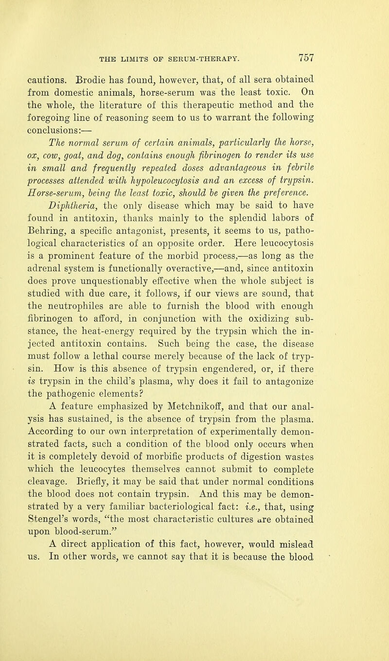 cautions. Brodie has found, however, that, of all sera obtained from domestic animals, horse-serum was the least toxic. On the whole, the literature of this therapeutic method and the foregoing line of reasoning seem to us to warrant the following conclusions:— The normal serum of certain animals, particularly tlie Jiorse, ox, cow, goat, and dog, contains enough fibrinogen to render its use in small and frequently repeated doses advantageous in febrile processes attended with hypoleucocytosis and an excess of trypsin. Horse-serum, being the least toxic, should be given the preference. Diphtheria, the only disease which may be said to have found in antitoxin, thanks mainly to the splendid labors of Behring, a specific antagonist, presents, it seems to us, patho- logical characteristics of an opposite order. Here leucocytosis is a prominent feature of the morbid process,—as long as the adrenal system is functionally overactive,—and, since antitoxin does prove unquestionably effective when the whole subject is studied with due care, it follows, if our views are sound, that the neutrophiles are able to furnish the blood with enough fibrinogen to afford, in conjunction with the oxidizing sub- stance, the heat-energy required by the trypsin which the in- jected antitoxin contains. Such being the case, the disease must follow a lethal course merely because of the lack of tryp- sin. How is this absence of trypsin engendered, or, if there is trypsin in the child's plasma, why does it fail to antagonize the pathogenic elements? A feature emphasized by Metchnikoff, and that our anal- ysis has sustained, is the absence of trypsin from the plasma. According to our own interpretation of experimentally demon- strated facts, such a condition of the blood only occurs when it is completely devoid of morbific products of digestion wastes which the leucocytes themselves cannot submit to complete cleavage. Briefly, it may be said that under normal conditions the blood does not contain trypsin. And this may be demon- strated by a very familiar bacteriological fact: i.e., that, using Stengel's words, the most characteristic cultures are obtained upon blood-serum. A direct application of this fact, however, would mislead us. In other words, we cannot say that it is because the blood