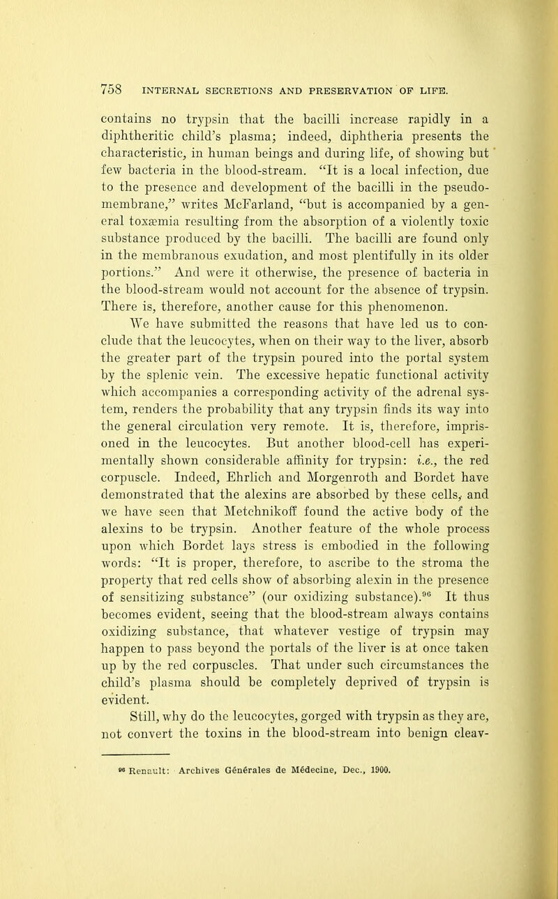 contains no tryjisin that the bacilli increase rapidly in a diphtheritic child's plasma; indeed, diphtheria presents the characteristic, in human beings and during life, of showing but few bacteria in the blood-stream. It is a local infection, due to the presence and development of the bacilli in the pseudo- membrane, writes McFarland, but is accompanied by a gen- eral toxaemia resulting from the absorption of a violently toxic substance produced by the bacilli. The bacilli are found only in the membranous exudation, and most plentifully in its older portions. And were it otherwise, the presence of bacteria in the blood-stream would not account for the absence of trypsin. There is, therefore, another cause for this phenomenon. We have submitted the reasons that have led us to con- clude that the leucocytes, when on their way to the liver, absorb the greater part of the trypsin poured into the portal system by the splenic vein. The excessive hepatic functional activity which accompanies a corresponding activity of the adrenal sys- tem, renders the probability that any trypsin finds its way into the general circulation very remote. It is, therefore, impris- oned in the leucocytes. But another blood-cell has experi- mentally shown considerable affinity for trypsin: i.e., the red corpuscle. Indeed, Ehrlich and Morgenroth and Bordet have demonstrated that the alexins are absorbed by these cells,' and we have seen that Metchnikoff found the active body of the alexins to be trypsin. Another feature of the whole process upon which Bordet lays stress is embodied in the following words: It is proper, therefore, to ascribe to the stroma the property that red cells show of absorbing alexin in the presence of sensitizing substance (our oxidizing substance).It thus becomes evident, seeing that the blood-stream always contains oxidizing substance, that whatever vestige of trypsin may happen to pass beyond the portals of the liver is at once taken up by the red corpuscles. That under such circumstances the child's plasma should be completely deprived of trypsin is evident. Still, why do the leucocytes, gorged with trypsin as they are, not convert the toxins in the blood-stream into benign cleav-  Renault: Archives Generales de Medecine, Dec, 1900.