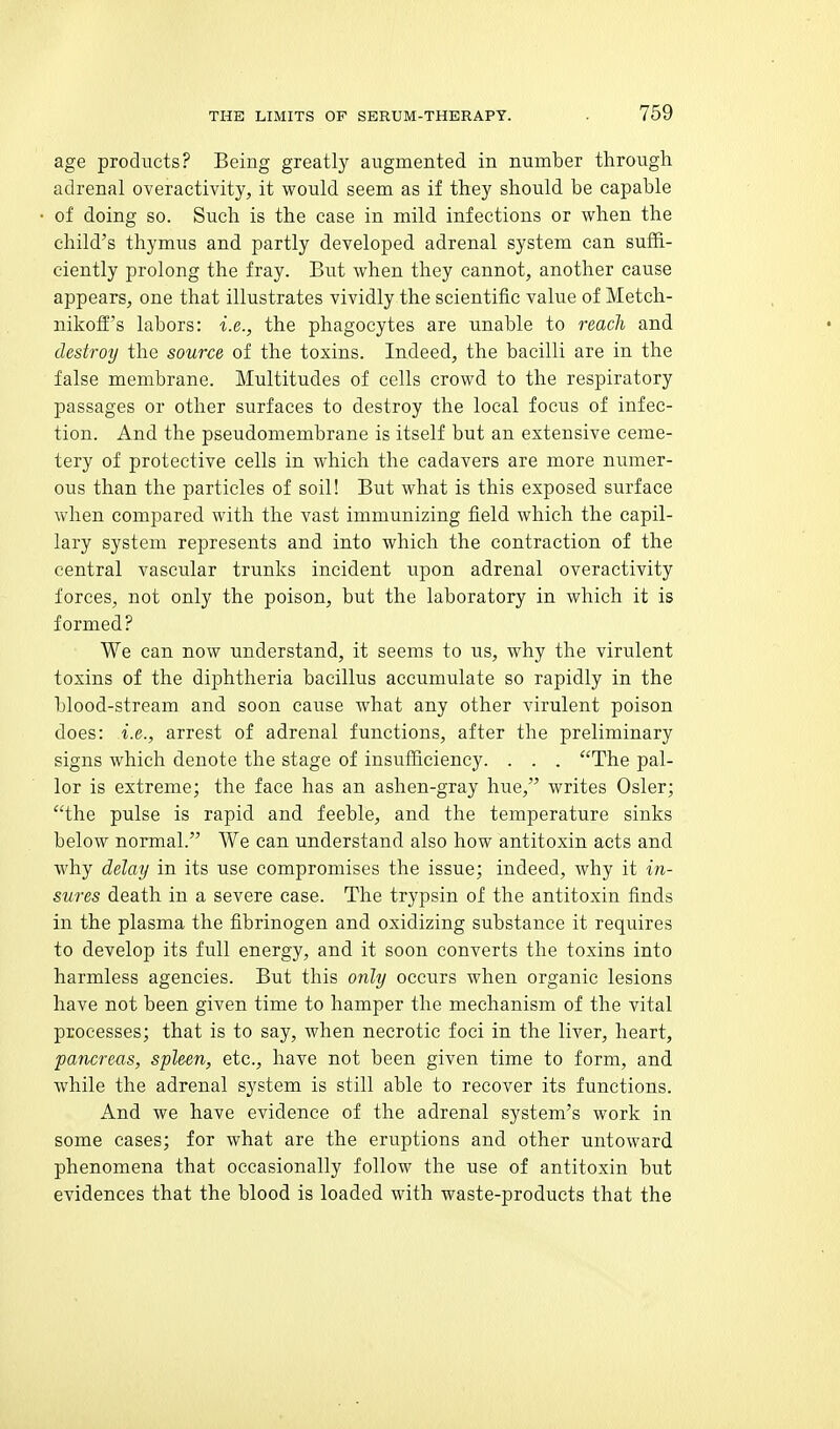 age products? Being greatly augmented in number through adrenal overactivity, it would seem as if they should be capable of doing so. Such is the case in mild infections or when the child's thymus and partly developed adrenal system can suffi- ciently prolong the fray. But when they cannot, another cause appears, one that illustrates vividly the scientific value of Metch- nikoff's labors: i.e., the phagocytes are unable to reach and destroy the source of the toxins. Indeed, the bacilli are in the false membrane. Multitudes of cells crowd to the respiratory passages or other surfaces to destroy the local focus of infec- tion. And the pseudomembrane is itself but an extensive ceme- tery of protective cells in which the cadavers are more numer- ous than the particles of soil! But what is this exposed surface when compared with the vast immunizing field which the capil- lary system represents and into which the contraction of the central vascular trunks incident upon adrenal overactivity forces, not only the poison, but the laboratory in which it is formed? We can now understand, it seems to us, why the virulent toxins of the diphtheria bacillus accumulate so rapidly in the blood-stream and soon cause what any other virulent poison does: i.e., arrest of adrenal functions, after the preliminary signs which denote the stage of insufficiency. . . . The pal- lor is extreme; the face has an ashen-gray hue, writes Osier; the pulse is rapid and feeble, and the temperature sinks below normal. We can understand also how antitoxin acts and why delay in its use compromises the issue; indeed, why it in- sures death in a severe case. The trypsin of the antitoxin finds in the plasma the fibrinogen and oxidizing substance it requires to develop its full energy, and it soon converts the toxins into harmless agencies. But this only occurs when organic lesions have not been given time to hamper the mechanism of the vital processes; that is to say, when necrotic foci in the liver, heart, pancreas, spleen, etc., have not been given time to form, and while the adrenal system is still able to recover its functions. And we have evidence of the adrenal system's work in some cases; for what are the eruptions and other untoward phenomena that occasionally follow the use of antitoxin but evidences that the blood is loaded with waste-products that the