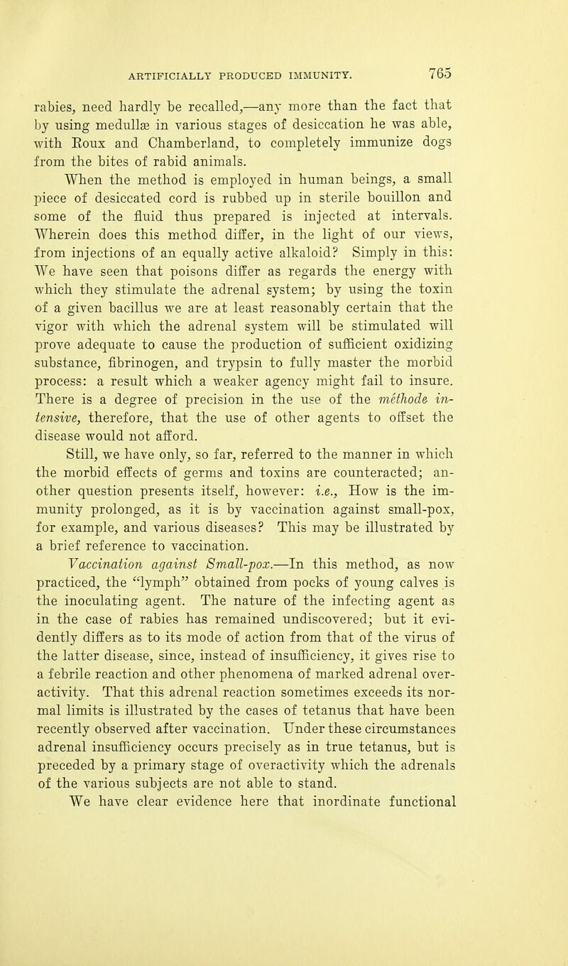 rabies, need hardly be recalled,—any more than the fact that by using medullse in various stages of desiccation he was able, with Eoux and Chamberland, to completely immunize dogs from the bites of rabid animals. When the method is employed in human beings, a small piece of desiccated cord is rubbed up in sterile bouillon and some of the fluid thus prepared is injected at intervals. Wherein does this method differ, in the light of our views, from injections of an equally active alkaloid? Simply in this: We have seen that poisons differ as regards the energy with which they stimulate the adrenal system; by using the tosin of a given bacillus we are at least reasonably certain that the vigor with which the adrenal system will be stimulated will prove adequate to cause the production of sufficient oxidizing substance, fibrinogen, and trypsin to fully master the morbid process: a result which a weaker agency might fail to insure. There is a degree of precision in the use of the metJiode in- tensive, therefore, that the use of other agents to offset the disease would not afford. Still, we have only, so far, referred to the manner in which the morbid effects of germs and toxins are counteracted; an- other question presents itself, however: i.e., How is the im- munity prolonged, as it is by vaccination against small-pox, for example, and various diseases? This may be illustrated by a brief reference to vaccination. Vaccination against Small-pox.—In this method, as now practiced, the lymph obtained from pocks of young calves is the inoculating agent. The nature of the infecting agent as in the case of rabies has remained undiscovered; but it evi- dently differs as to its mode of action from that of the virus of the latter disease, since, instead of insufficiency, it gives rise to a febrile reaction and other phenomena of marked adrenal over- activity. That this adrenal reaction sometimes exceeds its nor- mal limits is illustrated by the cases of tetanus that have been recently observed after vaccination. Under these circumstances adrenal insufficiency occurs precisely as in true tetanus, but is preceded by a primary stage of overactivity which the adrenals of the various subjects are not able to stand. We have clear evidence here that inordinate functional