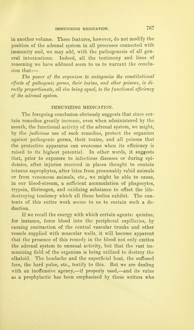 in another volume. These features, however, do not modify the position of the adrenal system in all processes connected with immunity and, we may add, with the pathogenesis of all gen- eral intoxications. Indeed, all the testimony and lines of reasoning we have adduced seem to us to warrant the conclu- sion that:— The power of the organism to antagonize the constitutional effects of pathogenic germs, their toxins, and other poisons, is di- rectly proportionate, all else being equal, to the f unctional efficiency of the adrenal system. IMMUNIZING MEDICATION. The foregoing conclusion ohviously suggests that since cer- tain remedies greatly increase, even when administered hy the mouth, the functional activity of the adrenal system, we might, by the judicious use of such remedies, protect the organism against pathogenic germs, their toxins, and all poisons that the protective apparatus can overcome when its efficiency is raised to its highest potential. In other words, it suggests that, prior to exposure to infectious diseases or during epi- demics, after injuries received in places thought to contain tetanus saprophytes, after bites from presumably rabid animals or from venomous animals, etc., we might be able to cause, in our blood-stream, a sufficient accumulation of phagocytes, trypsin, fibrinogen, and oxidizing substance to offset the life- destroying tendency which all these bodies exhibit. The con- tents of this entire work seems to us to sustain such a de- duction. If we recall the energy with which certain agents: quinine, for instance, force blood into the peripheral capillaries, by causing contraction of the central vascular trunks and other vessels supplied with muscular walls, it will become apparent that the presence of this remedy in the blood not only excites the adrenal system to unusual activity, but that the vast im- munizing field of the organism is being utilized to destroy the alkaloid. The headache and the superficial heat, the suffused face, the hard pulse, etc., testify to this. But we are dealing M'ith an inoffensive agency,—if properly used,—and its value as a prophylactic has been emphasized by those writers who