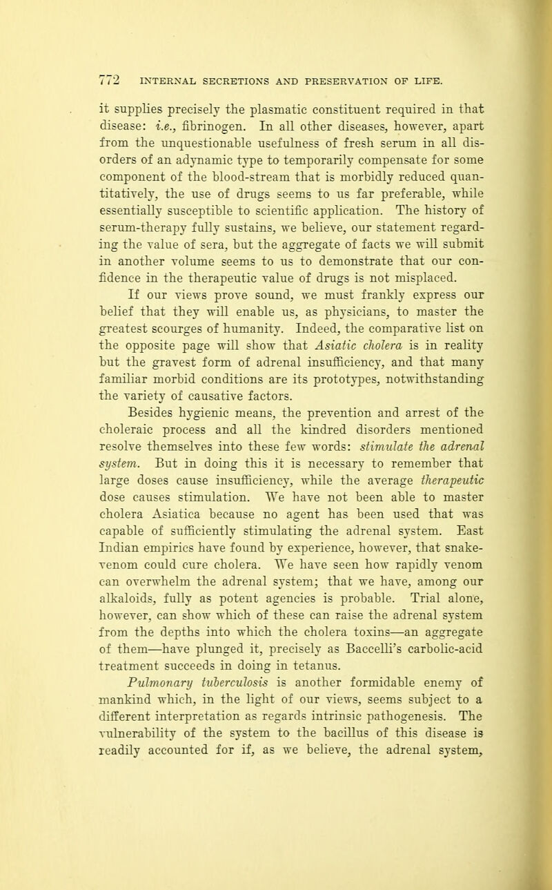 it supplies precisely the plasmatic constituent required in that disease: i.e., fibrinogen. In all other diseases, however, apart from the unquestionable usefulness of fresh serum in all dis- orders of an adynamic type to temporarily compensate for some component of the blood-stream that is morbidly reduced quan- titatively, the use of drugs seems to us far preferable, while essentially susceptible to scientific application. The history of serum-therapy fully sustains, we believe, our statement regard- ing the value of sera, but the aggregate of facts we will submit in another volume seems to us to demonstrate that our con- fidence in the therapeutic value of drugs is not misplaced. If our views prove sound, we must frankly express our belief that they will enable us, as physicians, to master the greatest scourges of humanity. Indeed, the comparative list on the opposite page will show that Asiatic cholera is in reality but the gravest form of adrenal insufficiency, and that many famUiar morbid conditions are its prototj'pes, notwithstanding the variety of causative factors. Besides hygienic means, the prevention and arrest of the choleraic process and all the kindred disorders mentioned resolve themselves into these few words: stimulate the adrenal system. But in doing this it is necessary to remember that large doses cause insufficiency, while the average therapeutic dose causes stimulation. We have not been able to master cholera Asiatica because no agent has been used that was capable of sufficiently stimulating the adrenal system. East Indian empirics have found by experience, however, that snake- venom could cure cholera. We have seen how rapidly venom can overwhelm the adrenal system; that we have, among our alkaloids, fully as potent agencies is probable. Trial alone, however, can show which of these can raise the adrenal system from the depths into which the cholera toxins—an aggregate of them—have plunged it, precisely as Baccelli's carbolic-acid treatment succeeds in doing in tetanus. Pulmonary tuberculosis is another formidable enemy of mankind which, in the light of our views, seems subject to a different interpretation as regards intrinsic pathogenesis. The vulnerability of the system to the bacillus of this disease is readily accounted for if, as we believe, the adrenal system.