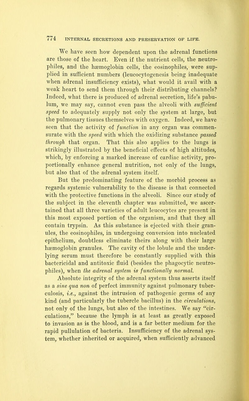We have seen how dependent upon the adrenal functions are those of the heart. Even if the nutrient cells, the neutro- philes, and the haemoglobin cells, the eosinophiles, were sup- plied in sufficient numbers (leucocytogenesis being inadequate when adrenal insufficiency exists), what would it avail with a weak heart to send them through their distributing channels? Indeed, what there is produced of adrenal secretion, life's pabu- lum, we may say, cannot even pass the alveoli with sufficient speed to adequately supply not only the system at large, but the pulmonary tissues themselves with oxygen. Indeed, we have seen that the activity of function in any organ was commen- surate with the speed with which the oxidizing substance passed through that organ. That this also applies to the lungs is strikingly illustrated by the beneficial effects of high altitudes, which, by enforcing a marked increase of cardiac activity, pro- portionally enhance general nutrition, not only of the lungs, but also that of the adrenal system itself. But the predominating feature of the morbid process as regards systemic vulnerability to the disease is that connected with the protective functions in the alveoli. Since our study of the subject in the eleventh chapter was submitted, we ascer- tained that all three varieties of adult leucocytes are present in this most exposed portion of the organism, and that they all contain trypsin. As this substance is ejected with their gran- ules, the eosinophiles, in undergoing conversion into nucleated epithelium, doubtless eliminate theirs along with their large hgemoglobin granules. The cavity of the lobule and the under- lying serum must therefore be constantly supplied with this bactericidal and antitoxic fluid (besides the phagocytic neutro- philes), when the adrenal system is functionally normal. Absolute integrity of the adrenal system thus asserts itself as a sine qua non of perfect immunity against pulmonary tuber- culosis, i.e., against the intrusion of pathogenic germs of any kind (and particularly the tubercle bacillus) in the circulations, not only of the lungs, but also of the intestines. We say cir- culations, because the lymph is at least as greatly exposed to invasion as is the blood, and is a far better medium for the rapid pullulation of bacteria. Insufficiency of the adrenal sys- tem, whether inherited or acquired, when sufficiently advanced