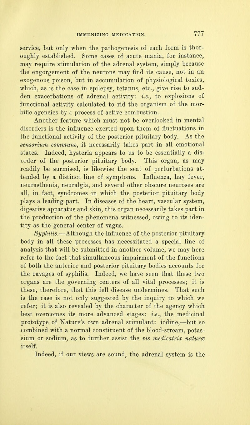 service, but only when the pathogenesis of each form is thor- oughly established. Some cases of acute mania, for instance, may require stimulation of the adrenal system, simply because the engorgement of the neurons may find its cause, not in an exogenous poison, but in accumulation of physiological toxics, which, as is the ease in epilepsy, tetanus, etc., give rise to sud- den exacerbations of adrenal activity: i.e., to explosions of functional activity calculated to rid the organism of the mor- bific agencies by £ process of active combustion. Another feature which must not be overlooked in mental disorders is the influence exerted upon them of fluctuations in the functional activity of the posterior pituitary body. As the sensorium commune, it necessarily takes part in all emotional states. Indeed, hysteria appears to us to be essentially a dis- order of the posterior pituitary body. This organ, as may readily be surmised, is likewise the seat of perturbations at- tended by a distinct line of symptoms. Influenza, hay fever, neurasthenia, neuralgia, and several other obscure neuroses are all, in fact, syndromes in which the posterior pituitary body plays a leading part. In diseases of the heart, vascular system, digestive apparatus and skin, this organ necessarily takes part in the production of the phenomena witnessed, owing to its iden- tity as the general center of vagus. Syphilis.—Although the influence of the posterior pituitary body in all these processes has necessitated a special line of analysis that will be submitted in another volume, we may here refer to the fact that simultaneous impairment of the functions of both the anterior and posterior pituitary bodies accounts for the ravages of syphilis. Indeed, we have seen that these two organs are the governing centers of all vital processes; it is these, therefore, that this fell disease undermines. That such is the case is not only suggested by the inquiry to which we refer; it is also revealed by the character of the agency which best overcomes its more advanced stages: i.e., the medicinal prototype of Nature's own adrenal stimulant: iodine,—but so combined with a normal constituent of the blood-stream, potas- sium or sodium, as to further assist the vis medicatrix naturoe itself. Indeed, if our views are sound, the adrenal system is the