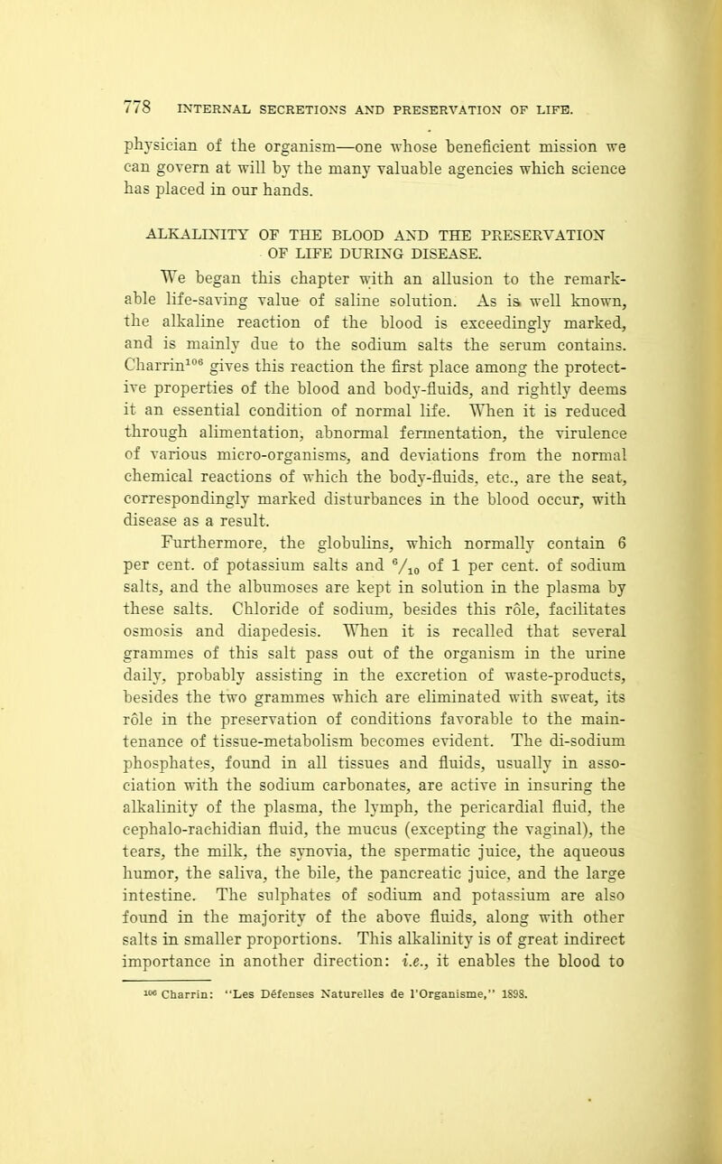 physician of the organism—one Avhose heneficient mission we can govern at will by the many valuable agencies which science has placed in our hands. ALKALINITY OF THE BLOOD AST) THE PRESERVATIOX OF LIFE DURIXG DISEASE. We began this chapter with an allusion to the remark- able life-saving value of saline solution. As ia well known, the alkaline reaction of the blood is exceedingly marked, and is mainly due to the sodium salts the serum contains. Charrin^*' gives this reaction the first place among the protect- ive properties of the blood and body-fluids, and rightly deems it an essential condition of normal life. When it is reduced through alimentation, abnormal fermentation, the virulence of various micro-organisms, and deviations from the normal chemical reactions of which the body-fluids, etc., are the seat, correspondingly marked disturbances in the blood occur, with disease as a result. Furthermore, the globulins, which normally contain 6 per cent, of potassium salts and Vio of 1 P^r cent, of sodium salts, and the albumoses are kept in solution in the plasma by these salts. Chloride of sodium, besides this role, facilitates osmosis and diapedesis. When it is recalled that several grammes of this salt pass out of the organism in the urine daily, probably assisting in the excretion of waste-products, besides the two grammes which are eliminated with sweat, its role in the preservation of conditions favorable to the main- tenance of tissue-metabolism becomes evident. The di-sodium phosphates, found in all tissues and fluids, usually in asso- ciation with the sodium carbonates, are active in insuring the alkalinity of the plasma, the lymph, the pericardial fluid, the cephalo-rachidian fluid, the mucus (excepting the vaginal), the tears, the milk, the synovia, the spermatic juice, the aqueous humor, the saliva, the bile, the pancreatic juice, and the large intestine. The sulphates of sodium and potassium are also found in the majority of the above fluids, along with other salts in smaller proportions. This alkalinity is of great indirect importance in another direction: i.e., it enables the blood to It* Charrin: Les Defenses Naturelles de I'Organisme, 1S98.