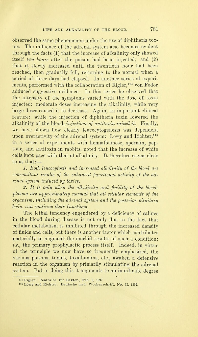 observed the same phenomenon under the use of diphtheria tox- ins. The influence of the adrenal system also becomes evident through the facts (1) that the increase of alkalinity only showed itself two hours after the poison had been injected; and (3) that it slowly increased until the twentieth hour had been reached, then gradually fell, returning to the normal when a period of three days had elapsed. In another series of experi- ments, performed with the collaboration of Kigler,* von Fodor adduced suggestive evidence. In this series he observed that the intensity of the symptoms varied with the dose of toxin injected: moderate doses increasing the alkalinity, while very large doses caused it to decrease. Again, an important clinical feature: while the injection of diphtheria toxin lowered the alkalinity of the blood, injections of antitoxin raised, it. Finally, we have shown how clearly leucocytogenesis was dependent upon overactivity of the adrenal system: Lowy and Eichter,^^' in a series of experiments with hemialbumose, spermin, pep- tone, and antitoxin in rabbits, noted that the increase of white cells kept pace with that of alkalinity. It therefore seems clear to us that:— 1. Both leucocytosis and increased alkalinity of the Mood are concomitant results of the enhanced functional activity of the ad- renal system induced ly toxics. 2. It is only when the alkalinity and fluidity of the llood- plasma are approximately normal that all cellular elements of the organism, including the adrenal system and the posterior pituitary body, can continue their functions. The lethal tendency engendered by a deficiency of salines in the blood during disease is not only due to the fact that cellular metabolism is inhibited through the increased density of fluids and cells, but there is another factor which contributes materially to augment the morbid results of such a condition: i.e., the primary prophylactic process itself. Indeed, in virtue of the principle we now have so frequently emphasized, the various poisons, toxins, toxalbumins, etc., awaken a defensive reaction in the organism by primarily stimulating the adrenal system. But in doing this it augments to an inordinate degree i^Rigler: Centralbl. fiir Bakter., Feb. 6, 1897. 5 Lowy and Richter: Deutsche med. Wochenschrift, No. 33, 1897.