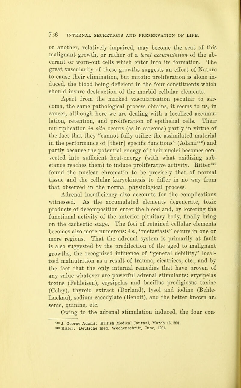 or another, relatively impaired, may become the seat of this malignant growth, or rather of a local accumulation of the ab- errant or worn-out cells which enter into its formation. The great vascularity of these growths suggests an effort of Xature to cause their elimination, but mitotic proliferation is alone in- duced, the blood being deficient in the four constituents which should insure destruction of the morbid cellular elements. Apart from the marked vascularization peculiar to sar- coma, the same pathological process obtains, it seems to us, in cancer, although here we are dealing with a localized accumu- lation, retention, and proliferation of epithelial cells. Their multiplication in situ occurs (as in sarcoma) partly in virtue of the fact that they cannot fully utilize the assimilated material in the performance of [their] specific functions (Adami^^®) and partly because the potential energy of their nuclei becomes con- verted into sufficient heat-energy (with what oxidizing sub- stance reaches them) to induce proliferative activity. Eitter found the nuclear chromatin to be precisely that of normal tissue and the cellular karyokinesis to differ in no way from that observed in the normal physiological process. Adrenal insufficiency also accounts for the complications ■witnessed. As the accumulated elements degenerate, toxic products of decomposition enter the blood and, by lowering the functional activity of the anterior pituitary body, finally bring on the cachectic stage. The foci of retained cellular elements becomes also more numerous: i.e., metastasis occurs in one or more regions. That the adrenal system is primarily at fault is also suggested by the predilection of the aged to malignant growths, the recognized influence of general debility, local- ized malnutrition as a result of trauma, cicatrices, etc., and by the fact that the only internal remedies that have proven of any value whatever are powerful adrenal stimulants: erysipelas toxins (Fehleisen), en-sipelas and bacillus prodigiosus toxin?. (Coley), thyroid extract (Borland), lysol and iodine (Behle- Luckau), sodium cacodylate (Benoit), and the better known ar- senic, quinine, etc. Owing to the adrenal stimulation induced, the four con- » J. George Adami: British Medical Journal, March 16,1901. i^Ritter: Deutsche med. Wochenschrift, June, 1901.