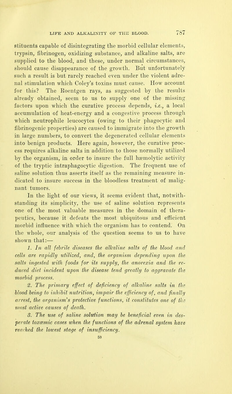 stituents capable of disintegrating the morbid cellular elements, trypsin, fibrinogen, oxidizing substance, and alkaline salts, are supplied to the blood, and these, under normal circumstances, should cause disappearance of the growth. But unfortunately such a result is but rarely reached even under the violent adre- nal stimulation which Coley's toxins must cause. How account for this? The Roentgen rays, as suggested by the results already obtained, seem to us to supply one of the missing factors upon which the curative process depends, i.e., a local accumulation of heat-energy and a congestive process through which neutrophile leucocytes (owing to their phagocytic and fibrinogenic properties) are caused to immigrate into the growth in large numbers, to convert the degenerated cellular elements into benign products. Here again, however, the curative proc- ess requires alkaline salts in addition to those normally utilized by the organism, in order to insure the full hasmolytic activity of the tryptic intraphagocytic digestion. The frequent use of saline solution thus asserts itself as the remaining measure in- dicated to insure success in the bloodless treatment of malig- nant tumors. In the light of our views, it seems evident that, notwith- standing its simplicity, the use of saline solution represents one of the most valuable measures in the domain of thera- peutics, because it defeats the most ubiquitous and efficient morbid influence with which the organism has to contend. On the whole, our analysis of the question seems to us to have shown that:— 1. In all febrile diseases the alkaline salts of the hlood and cells are rapidly utilized, and, the organism depending upon the salts ingested with foods for its supply, the anorexia and the re- duced diet incident upon the disease tend greatly to aggravate tJie morbid process. 2. The primary effect of deficiency of alkaline salts in the blood being to inhibit nutrition, impair the efficiency of, and finally arrest, the organism's protective functions, it constitutes one of the most active causes of death. 3. The use of saline solution may be beneficial even in des- perate toxcemic cases when the functions of the adrenal system have reached the lowest stage of insufficiency. 50