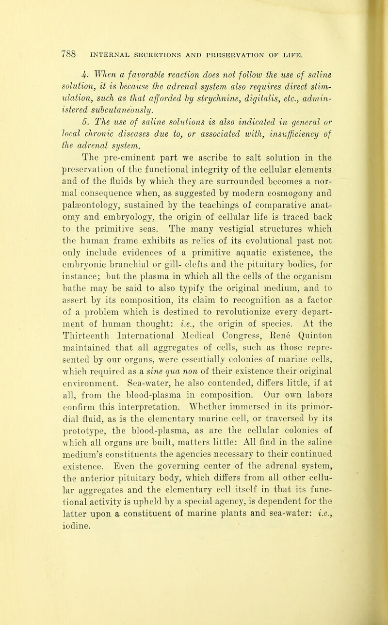 Jf. }Yhen a favorable reaction does not follow the use of saline solution, it is because the adrenal system also requires direct stim- ulation, such as that afforded by strychnine, digitalis, etc., admin- istered subcutaneously. 5. The use of saline solutions is also indicated in general or local chronic diseases due to, or associated with, insufficiency of the adrenal system. The pre-eminent part we ascribe to salt solution in the preservation of the functional integrity of the cellular elements and of the fluids by which they are surrounded becomes a nor- mal consequence when, as suggested by modern cosmogony and palaeontology, sustained by the teachings of comparative anat- omy and embryology, the origin of cellular life is traced back to the primitive seas. The many vestigial structures which the human frame exhibits as relics of its evolutional past not only include evidences of a primitive aquatic existence, the embryonic branchial or gill- clefts and the pituitary bodies, for instance; but the plasma in which all the cells of the organism bathe may be said to also typify the original medium, and to assert by its composition, its claim to recognition as a factor of a problem which is destined to revolutionize every depart- ment of human thought: i.e., the origin of species. At the Thirteenth International Medical Congress, Rene Quinton maintained that all aggregates of cells, such as those repre- sented by our organs, were essentially colonies of marine cells, which required as a sine qua non of their existence their original environment. Sea-water, he also contended, differs little, if at all, from the blood-plasma in composition. Our own labors confirm this interpretation. Whether immersed in its primor- dial fluid, as is the elementary marine cell, or traversed by its prototype, the blood-i^lasma, as are the cellular colonics of which all organs are built, matters little: All find in the saline medium's constituents the agencies necessary to their continued existence. Even the governing center of the adrenal system, the anterior pituitary body, which differs from all other cellu- lar aggregates and the elementary cell itself in that its func- tional activity is upheld by a special agency, is dependent for the latter upon a constituent of marine plants and sea-water: i.e., iodine.