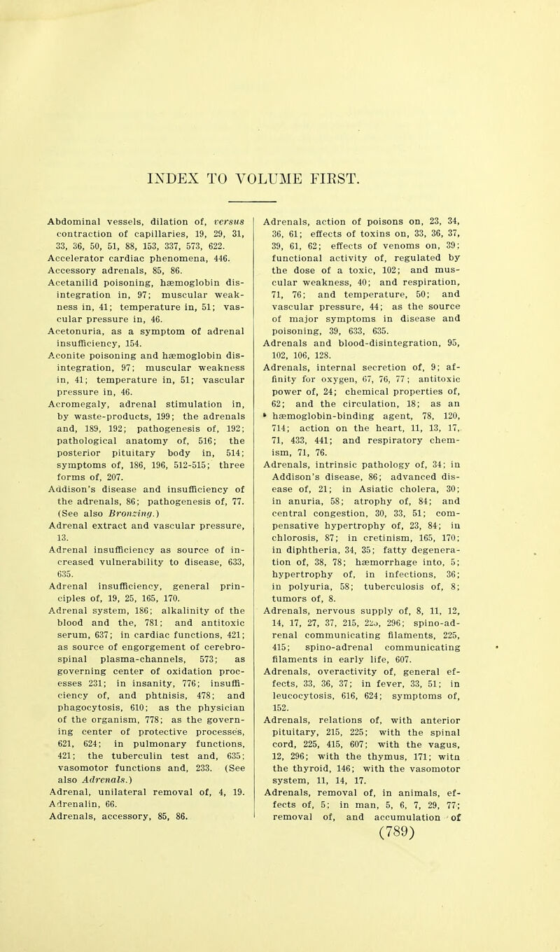INDEX TO VOLUME FIEST. Abdominal vessels, dilation of, versus contraction of capillaries, 19, 29, 31, 33, 36, 50, 51, 88, 153, 337, 573, 622. Accelerator cardiac phenomena, 446. Accessory adrenals, 85, 86. Acetanilid poisoning, hemoglobin dis- integration in, 97; muscular weak- ness in, 41; temperature in, 51; vas- cular pressure in, 46. Acetonuria, as a symptom of adrenal insufficiency, 154. Aconite poisoning and haemoglobin dis- integration, 97; muscular weakness in, 41; temperature in, 51; vascular pressure in, 46. Acromegaly, adrenal stimulation in, by waste-products, 199; the adrenals and, 189, 192; pathogenesis of, 192; pathological anatomy of, 516; the posterior pituitary body in, 514; symptoms of, 186, 196, 512-515; three forms of, 207. Addison's disease and insufficiency of the adrenals, 86; pathogenesis of, 77. (See also Bronxinti.) Adrenal extract and vascular pressure, 13. Adrenal insufficiency as source of in- creased vulnerability to disease, 633, 635. Adrenal insuflSciency, general prin- ciples of, 19, 25, 165, 170. Adrenal system, 186; alkalinity of the blood and the, 781; and antitoxic serum, 637; in cardiac functions, 421; as source of engorgement of cerebro- spinal plasma-channels, 573; as governing center of oxidation proc- esses 231; in insanity, 776; insuffi- ciency of, and phthisis, 478; and phagocytosis, 610; as the physician of the organism, 778; as the govern- ing center of protective processes, 621, 624; in pulmonary functions, 421; the tuberculin test and, 635; vasomotor functions and, 233. (See also Adrenals.) .4drenal, unilateral removal of, 4, 19. Adrenalin, 66. Adrenals, accessory, 85, 86. Adrenals, action of poisons on, 23, 34, 36, 61; effects of toxins on, 33, 36, 37, 39, 61, 62; effects of venoms on, 39; functional activity of, regulated by the dose of a toxic, 102; and mus- cular weakness, 40; and respiration, 71, 76; and temperature, 50; and vascular pressure, 44; as the source of major symptoms in disease and poisoning, 39, 633, 635. Adrenals and blood-disintegration, 95, 102, 106, 128. Adrenals, internal secretion of, 9; af- finity for oxygen, 07, 76, 77 ; antitoxic power of, 24; chemical properties of, 62; and the circulation, 18; as an * haemoglobin-binding agent, 78, 120, 714; action on the heart, 11, 13, 17, 71, 433, 441; and respiratory chem- ism, 71, 76. Adrenals, intrinsic pathology of, 34; in Addison's disease, 86; advanced dis- ease of, 21; in Asiatic cholera, 30; in anuria, 58; atrophy of, 84; and central congestion, 30, 33, 51; com- pensative hypertrophy of, 23, 84; in chlorosis, 87; in cretinism, 165, 170; in diphtheria, 34, 35; fatty degenera- tion of, 38, 78; haemorrhage into, 5; hypertrophy of, in infections, 36; in polyuria, 58; tuberculosis of, 8; tumors of, 8. Adrenals, nervous supply of, 8, 11, 12, 14, 17, 27, 37, 215, 22j, 296; spino-ad- renal communicating filaments, 225, 415; spino-adrenal communicating filaments in early life, 607. Adrenals, overactivity of, general ef- fects, 33, 36, 37; in fever, 33, 51; in leucocytosis, 616, 624; symptoms of, 152. Adrenals, relations of, with anterior pituitary, 215, 225; with the spinal cord, 225, 415, 607; with the vagus, 12, 296; with the thymus, 171; witn the thyroid, 146; with the vasomotor system, 11, 14, 17. Adrenals, removal of, in animals, ef- fects of, 5; in man, 5, 6, 7, 29, 77; removal of, and accumulation of