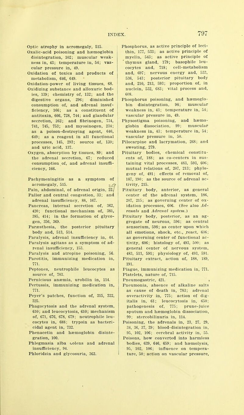 Optic atrophy in acromegaly, 515. Oxalic-acid poisoning and haemoglobin disintegration, 102; muscular weak- ness in, 43; temperature in, 54; vas- cular pressure in, 49. Oxidation of toxics and products of metabolism, 646, 649. Oxidation-power of living tissues, 68. Oxidizing substance and alloxuric bod- ies, 139; chemistry of, 132; and the digestive organs, 296; diminished consumption of, and adrenal insuf- ficiency, 166; as a constituent of antitoxin, 666, 728, 744; and glandular secretion, 262; and fibrinogen, 734, 741, 745, 753; and myosinogen, 234; as a poison-destroying agent, 646, 649; as a reagent in all functional processes, 145, 293; source of, 130; and uric acid, 137. Oxygen, absorption by tissues, 89; and the adrenal secretion, 67; reduced consumption of, and adrenal insuffi- ciency, 166. Pachymeningitis as a symptom of acromegaly, 515. : q Pain, abdominal, of adrenal origin, 22^' Pallor and central congestion, 33; and adrenal insufficiency, 88, 167. Pancreas, internal secretion of, 362, 420; functional mechanism of, 381, 385, 414; in the formation of glyco- gen, 356, 369. Paresthesia, the posterior pituitary body and, 513, 514. Paralysis, adrenal insufficiency in, 44. Paralysis agitans as a symptom of ad- renal insufficiency, 153. Paralysis and atropine poisoning, 56. Parotitis, immunizing medication in, 771. Peptones, neutrophile leucocytes as source of, 703. Pernicious ansemia, urobilin in, 114. Pertussis, immunizing medication in, 771. Peyer's patches, function of, 315, 322, 325. Phagocytosis and the adrenal system, 610; and leucocytosis, 610; mechanism of, 671, 676, 678, 679; neutrophile leu- cocytes in, 688; trypsin as bacteri- cidal agent in, 732. Phenacetin and hEemoglobin disinte- gration, 100. Phlegmasia alba aolens and adrenal insufficiency, 94. Phloridzin and glycosuria, 363. Phosphorus, as active principle of leci- thin, 177, 533; as active principle of myelin, 543; as active principle of 'thymus gland, 179; basophile leu- cocytes and, 718; cell-metabolism and, 697; nervous energy and, 533, 536, 543; posterior pituitary body and, 210, 213, 593; proportion of, in nuclein, 532, 683; vital process and, 608. Phosphorus poisoning, and haemoglo- bin disintegration, 98; muscular weakness in, 43; temperature in, 54; vascular pressure in, 49. Physostigma poisoning, and haemo- globin dissociation, 99; muscular weakness in, 43; temperature in, 54; vascular pressure in, 50. Pilocarpine and lacrymation, 268; and sweating, 279. Pituitary bodies, chemical constitu- ents of, 188; as co-centers in sus- taining vital processes, 483, 593, 606; mutual relations of, 207, 213; phylo- geny of, 491; effects of removal of, 187, 190; as the source of adrenal ac- tivity, 215. Pituitary body, anterior, as general center of the adrenal system, 186, 207, 215; as governing center of ox- idation processes, 606. (See also Ad- renals and Adrenal system.) Pituitary body, posterior, as an ag- gregate of neurons, 596; as central sensorium, 598; as center upon which all emotions, shock, etc., react, 606; as governing center of functional ac- tivity, 606; histology of, 493, 500; as general center of nervous system, 483, 511, 591; physiology of, 493, 591. Pituitary extract, action of, 188, 189, 191. Plague, immunizing medication in, 771. Platelets, nature of, 715. Pneumogastric, 421. ■ Pneumonia, absence of alkaline salts as cause of death in, 783; adrenal overactivity in, 775; action of dig- italis in, 61; leucocytosis in, 650; pathogenesis of, 775; prune-juice sputum and haemoglobin dissociation, 99; stercobilinuria in, 114. Poisoning, the adrenals in, 23, 27, 29, 34, 36, 37, 39; blood-disintegration in, 95, 102, 106; cerebral activity in, 55. Poisons, how converted into harmless bodies, 639, 646, 659; and haemolysis, 95, 102, 106; influence on tempera- ture, 50; action on vascular pressure,