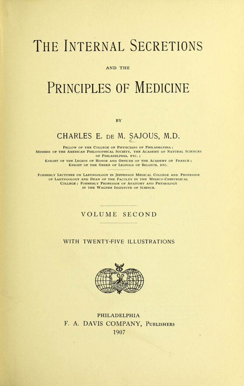 The Internal Secretions AND THE Principles of Medicine BY CHARLES E. de M. SAJOUS, M.D. Fellow of the College of Physiclans of Philadelphia ; Member of the American Philosophical Society, the Academy of Natural Sciences OF Philadelphia, etc. ; Knight of the Legion of Honor and Officer of the Academy of France ; Knight of the Order of Leopold of Belgium, etc. Formerly Lecturer on Laryngology in Jefferson Medical College and Professor of Laryngology and Dean of the Faculty in the Medico-Chirurgical College ; Formerly Professor of Anatomy and Physiology IN THE Wagner Institute of Science. VOLUME SECOND WITH TWENTY-FIVE ILLUSTRATIONS PHILADELPHIA F. A. DAVIS COMPANY, Publishers 1907