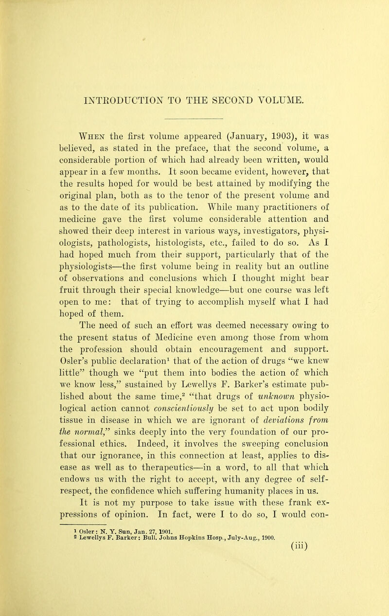 INTEODUCTION TO THE SECOND VOLUME. When the first volume appeared (January, 1903), it was believed, as stated in the preface, that the second volume, a considerable portion of which had already been written, would appear in a few months. It soon became evident, however, that the results hoped for would be best attained by modifying the original plan, both as to the tenor of the present volume and as to the date of its publication. While many practitioners of medicine gave the first volume considerable attention and showed their deep interest in various ways, investigators, physi- ologists, pathologists, histologists, etc., failed to do so. As I had hoped much from their support, particularly that of the physiologists—the first volume being in reality but an outline of observations and conclusions which I thought might bear fruit through their special knowledge—but one course was left open to me: that of trying to accomplish myself what I had hoped of them. The need of such an effort was deemed necessary owing to the present status of Medicine even among those from whom the profession should obtain encouragement and support. Osier's public declaration^ that of the action of drugs we knew little though we put them into bodies the action of which we know less, sustained by Lewellys F. Barker's estimate pub- lished about the same time,^ that drugs of unknown physio- logical action cannot conscientiously be set to act upon bodily tissue in disease in which we are ignorant of deviations from the normal,'' sinks deeply into the very foundation of our pro- fessional ethics. Indeed, it involves the sweeping conclusion that our ignorance, in this connection at least, applies to dis- ease as well as to therapeutics—in a word, to all that which, endows us with the right to accept, with any degree of self- respect, the confidence which suffering humanity places in us. It is not my purpose to take issue with these frank ex- pressions of opinion. In fact, were I to do so, I would con- 1 Osier: N. Y. Sun, Jan. 27, 1901. 2 Lewellys F. Barker: Bull. Johns Hopkins Hosp,, July-Aug., 1900.
