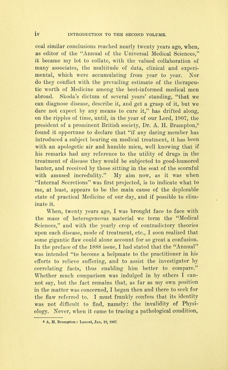 ceal similar conclusions reached nearly twenty years ago, when, as editor of the Annual of the Universal Medical Sciences/' it became my lot to collate, with the valued collaboration of many associates, the multitude of data, clinical and experi- mental, which were accumulating from year to year. Nor do they conflict with the prevailing estimate of the therapeu- tic worth of Medicine among the bestTinformed medical men abroad. Skoda's dictum of several years' standing, that we can diagnose disease, describe it, and get a grasp of it, but we dare not expect by any means to cure it, has drifted along, on the ripples of time, until, in the year of our Lord, 1907, the president of a prominent British society, Dr. A. H. Brampton,* found it opportune to declare that if any daring member has introduced a subject bearing on medical treatment, it has been with an apologetic air and humble mien, well knowing that if his remarks had any reference to the utility of drugs in the treatment of disease they would be subjected to good-humored banter, and received by those sitting in the seat of the scornful with amused incredulity. My aim now, as it was when Internal Secretions was first projected, is to indicate what to me, at least, appears to be the main cause of the deplorable state of practical Medicine of our day, and if possible to elim- inate it. When, twenty years ago, I was brought face to face with the mass of heterogeneous material we term the Medical Sciences, and with the yearly crop of contradictory theories upon each disease, mode of treatment, etc., I soon realized that some gigantic flaw could alone account for so great a confusion. In the preface of the 1888 issue, I had stated that the Annual was intended to become a helpmate to the practitioner in his efforts to relieve suffering, and to assist the investigator by correlating facts, thus enabling him better to compare. Whether much comparison was indulged in by others I can- not say, but the fact remains that, as far as my own position in the matter was concerned, I began then and there to seek for the flaw referred to. I must frankly confess that its identity was not difficult to find, namely: the invalidity of Physi- ology. Never, when it came to tracing a pathological condition. 8 A. H. Brampton : Lancet, Jan. 19, 1907.