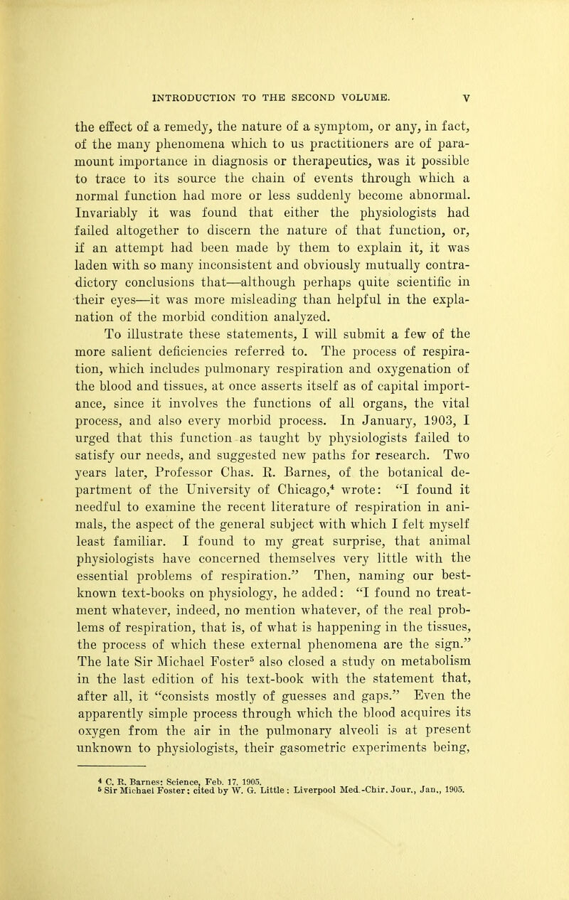 the effect of a remedy, the nature of a symptom, or any, in fact, of the many phenomena which to us practitioners are of para- mount importance in diagnosis or therapeutics, was it possible to trace to its source the chain of events through wliich a normal function had more or less suddenly become abnormal. Invariably it was found that either the physiologists had failed altogether to discern the nature of that function, or, if an attempt had been made by them to explain it, it was laden with so many inconsistent and obviously mutually contra- dictory conclusions that—although perhaps quite scientific in their eyes—it was more misleading than helpful in the expla- nation of the morbid condition analyzed. To illustrate these statements, I will submit a few of the more salient deficiencies referred to. The process of respira- tion, which includes pulmonary respiration and oxygenation of the blood and tissues, at once asserts itself as of capital import- ance, since it involves the functions of all organs, the vital process, and also every morbid process. In January, 1903, I urged that this function as taught by physiologists failed to satisfy our needs, and suggested new paths for research. Two years later. Professor Chas. R. Barnes, of the botanical de- partment of the University of Chicago,* wrote: I found it needful to examine the recent literature of respiration in ani- mals, the aspect of the general subject with which I felt myself least familiar. I found to my great surprise, that animal physiologists have concerned themselves very little with the essential problems of respiration. Then, naming our best- known text-books on physiology, he added: I found no treat- ment whatever, indeed, no mention whatever, of the real prob- lems of respiration, that is, of what is happening in the tissues, the process of which these external phenomena are the sign. The late Sir Michael Foster^ also closed a study on metabolism in the last edition of his text-book with the statement that, after all, it consists mostly of guesses and gaps. Even the apparently simple process through which the blood acquires its oxygen from the air in the pulmonary alveoli is at present unknown to physiologists, their gasometric experiments being, * C. R. Barnes: Science, Feb. 17, 1905. 6 Sir Michael Foster: cited by W. G. Little : Liverpool Med.-Chir. Jour., Jan., 1905.