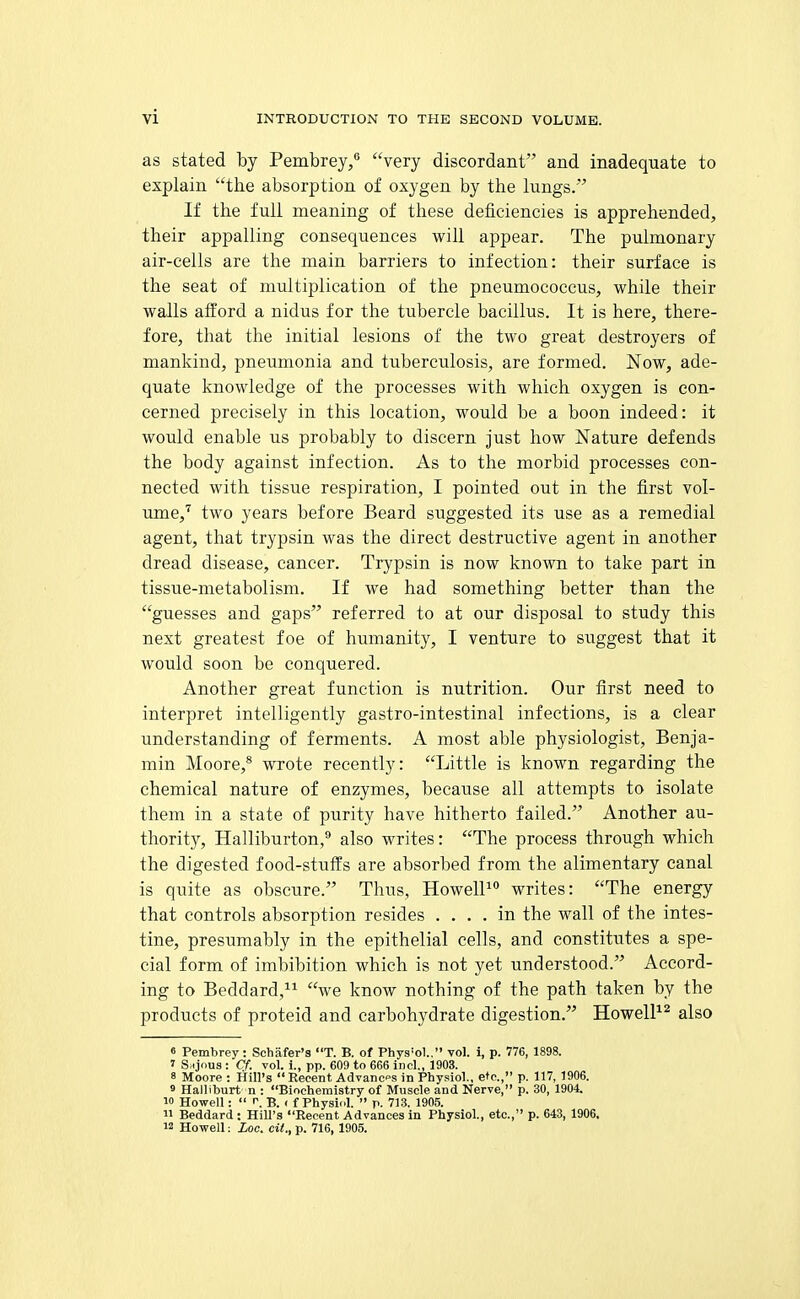 as stated by Pembrey/ very discordant and inadequate to explain the absorption of oxygen by the lungs. If the full meaning of these deficiencies is apprehended, their appalling consequences will appear. The pulmonary air-cells are the main barriers to infection: their surface is the seat of multiplication of the pneumococeus, while their walls afford a nidus for the tubercle bacillus. It is here, there- fore, that the initial lesions of the two great destroyers of mankind, pneumonia and tuberculosis, are formed. Now, ade- quate knowledge of the processes with which oxygen is con- cerned precisely in this location, would be a boon indeed: it would enable us probably to discern just how Nature defends the body against infection. As to the morbid processes con- nected with tissue respiration, I pointed out in the first vol- ume,'' two years before Beard suggested its use as a remedial agent, that trypsin was the direct destructive agent in another dread disease, cancer. Trypsin is now known to take part in tissue-metabolism. If we had something better than the guesses and gaps referred to at our disposal to study this next greatest foe of humanity, I venture to suggest that it would soon be conquered. Another great function is nutrition. Our first need to interpret intelligently gastro-intestinal infections, is a clear understanding of ferments. A most able physiologist, Benja- min Moore,* wrote recently: Little is known regarding the chemical nature of enzymes, because all attempts to isolate them in a state of purity have hitherto failed. Another au- thority, Halliburton,^ also writes: The process through which the digested food-stuffs are absorbed from the alimentary canal is quite as obscure. Thus, HowelP° writes: The energy that controls absorption resides .... in the wall of the intes- tine, presumably in the epithelial cells, and constitutes a spe- cial form of imbibition which is not yet understood. Accord- ing to Beddard, we know nothing of the path taken by the products of proteid and carbohydrate digestion. Howell^^ also 6 Pembrey: Schafer's T. B. of Phys'ol., vol. i, p. 776, 1898. ' SmJous : Cf. vol. i., pp. 609 to 666 incl., 1903. 8 Moore : Hill's  Recent Advancps in Physiol., etc., p. 117, 1906. 9 Halliburt n : Biochemistry of Muscle and Nerve, p. 30, 1904. 10 Howell:  ^. B. ( f Physiol.  p. 713. 1905.  Beddard : Hill's Recent Advances in Physiol., etc., p. 643, 1906. 12 Howell: Loc. eii., p. 716, 1905.