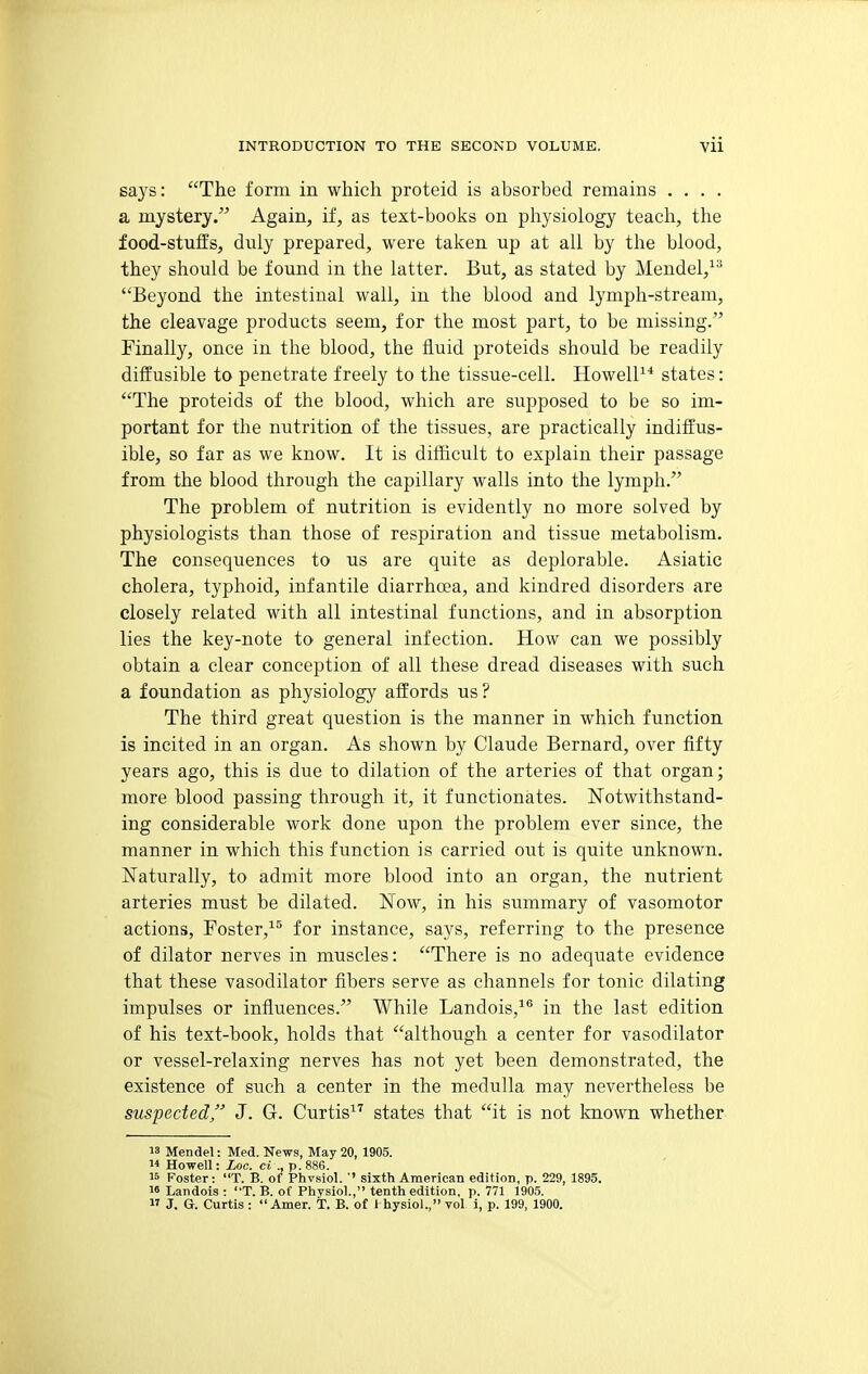 says: The form in which proteid is absorbed remains , . . . a mystery. Again, if, as text-books on physiology teach, the food-stuffs, duly prepared, were taken up at all by the blood, they should be found in the latter. But, as stated by Mendel,^^ Beyond the intestinal wall, in the blood and lymph-stream, the cleavage products seem, for the most part, to be missing. Finally, once in the blood, the fluid proteids should be readily diffusible to penetrate freely to the tissue-cell. HowelP* states: The proteids of the blood, which are supposed to be so im- portant for the nutrition of the tissues, are practically indiffus- ible, so far as we know. It is difficult to explain their passage from the blood through the capillary walls into the lymph. The problem of nutrition is evidently no more solved by physiologists than those of respiration and tissue metabolism. The consequences to us are quite as deplorable. Asiatic cholera, typhoid, infantile diarrhcea, and kindred disorders are closely related with all intestinal functions, and in absorption lies the key-note to general infection. How can we possibly obtain a clear conception of all these dread diseases with such a foundation as physiology affords us? The third great question is the manner in which function is incited in an organ. As shown by Claude Bernard, over fifty years ago, this is due to dilation of the arteries of that organ; more blood passing through it, it functionates. Notwithstand- ing considerable work done upon the problem ever since, the manner in which this function is carried out is quite unknown. Naturally, to admit more blood into an organ, the nutrient arteries must be dilated. Now, in his summary of vasomotor actions, Foster,^^ for instance, says, referring to the presence of dilator nerves in muscles: There is no adequate evidence that these vasodilator fibers serve as channels for tonic dilating impulses or influences. While Landois,^® in the last edition of his text-book, holds that although a center for vasodilator or vessel-relaxing nerves has not yet been demonstrated, the existence of such a center in the medulla may nevertheless be suspected, J. G. Curtis^'' states that it is not known whether 18 Mendel: Med. News, May 20, 1905.  Howell: Loc. ci ., p. 886. 15 Foster: T. B. of Phvsiol. '' sixth American edition, p. 229, 1895. 16 Landois : T. B. of Physiol., tenth edition, p. 771 1905.  J. G. Curtis :  Amer. T. B. of Ihysiol., vol i, p. 199, 1900.