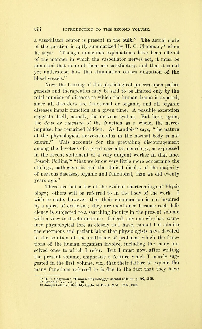a vasodilator center is present in tlie bulb/' The actual state of the question is aptly summarized by H. C. Chapman,^* when he says: Though numerous explanations have been offered of the manner in which the vasodilator nerves act, it must be admitted that none of them are satisfactory, and that it is not yet understood how this stunulation causes dilatation of the blood-vessels. Now, the bearing of this physiological process upon patho- genesis and therapeutics may be said to be limited only by the total number of diseases to which the human frame is exposed, since all disorders are functional or organic, and all organic diseases impair function at a given time. A possible exception suggests itself, namely, the nervous system. But here, again, the deus ex macliina of the fimction as a whole, the nerve- impulse, has remained hidden. As Landois^ says, the nature of the physiological nerve-stimulus in the normal body is not known. This accounts for the prevailing discouragement among the devotees of a great specialty, neurology, as expressed in the recent statement of a very diligent worker in that line, Joseph Collins,^ that we know very little more concerning the etiology, pathogenesis, and the clinical display of the majority of nervous diseases, organic and functional, than we did twenty years ago. These are but a few of the evident shortcomings of Physi- ology; others will be referred to in the body of the work. I wish to state, however, that their enumeration is not inspired by a spirit of criticism; they are mentioned because each defi- ciency is subjected to a searching inquiry in the present volume with a view to its elimination: Indeed, any one who has exam- ined physiological lore as closely as I have, cannot but admire the enormous and patient labor that physiologists have devoted to the solution of the multitude of problems which the func- tions of the human organism involve, including the many un- solved ones to which I refer. But I must now, after writing the present volume, emphasize a feature which I merely sug- gested in the first volume, viz., that their failure to explain the many functions referred to is due to the fact that they have 18 H. C. Chapman : Human Physiology, second edition, p. 692, 1899, 1' Landois : Loc. cil., p. 631. 2» Joseph Collins: Monthly Cyclo. of Pract. Med., Feb., 1905.