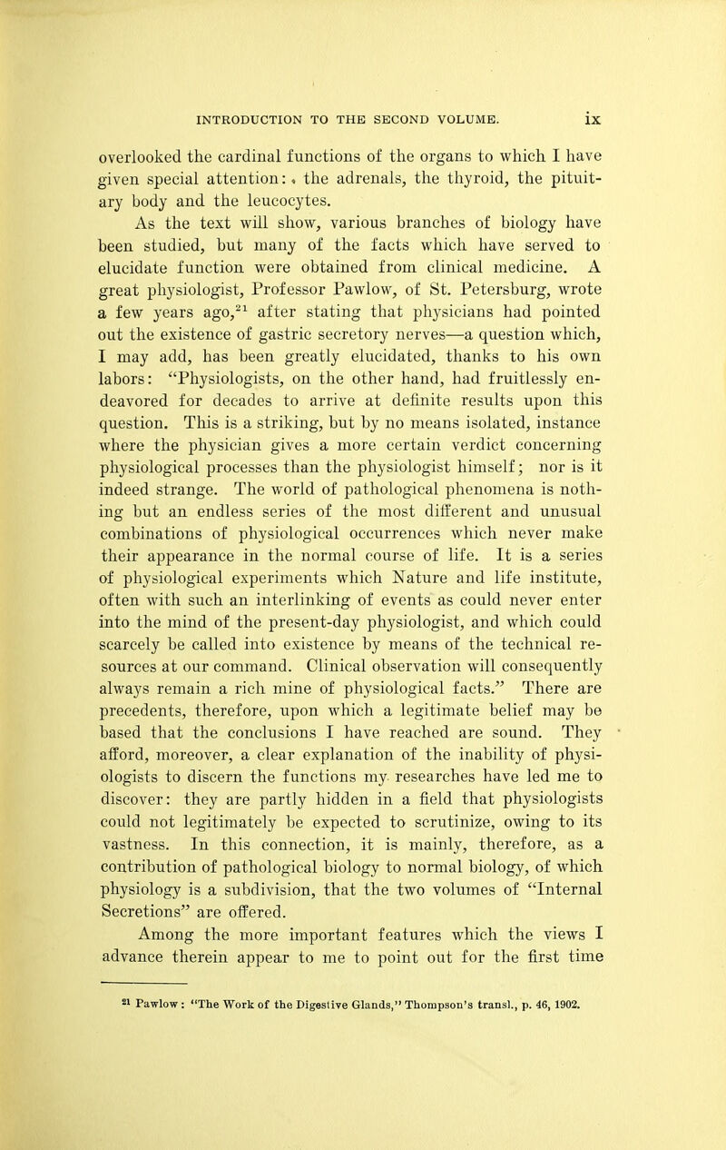 overlooked the cardinal functions of the organs to which I have given special attention: , the adrenals, the thyroid, the pituit- ary body and the leucocytes. As the text will show, various branches of biology have been studied, but many of the facts which have served to elucidate function were obtained from clinical medicine. A great physiologist, Professor Pawlow, of St. Petersburg, wrote a few years ago,^^ after stating that physicians had pointed out the existence of gastric secretory nerves—a question which, I may add, has been greatly elucidated, thanks to his own labors: Physiologists, on the other hand, had fruitlessly en- deavored for decades to arrive at definite results upon this question. This is a striking, but by no means isolated, instance where the physician gives a more certain verdict concerning physiological processes than the physiologist himself; nor is it indeed strange. The world of pathological phenomena is noth- ing but an endless series of the most different and unusual combinations of physiological occurrences which never make their appearance in the normal course of life. It is a series of physiological experiments which Nature and life institute, often with such an interlinking of events as could never enter into the mind of the present-day physiologist, and which could scarcely be called into existence by means of the technical re- sources at our command. Clinical observation will consequently always remain a rich mine of physiological facts. There are precedents, therefore, upon which a legitimate belief may be based that the conclusions I have reached are sound. They afford, moreover, a clear explanation of the inability of physi- ologists to discern the functions my- researches have led me to discover: they are partly hidden in a field that physiologists could not legitimately be expected to scrutinize, owing to its vastness. In this connection, it is mainly, therefore, as a contribution of pathological biology to normal biology, of which physiology is a subdivision, that the two volumes of Internal Secretions are offered. Among the more important features which the views I advance therein appear to me to point out for the first time Pawlow : The Work of the Digestive Glands, Thompson's trans)., p. 46, 1902.