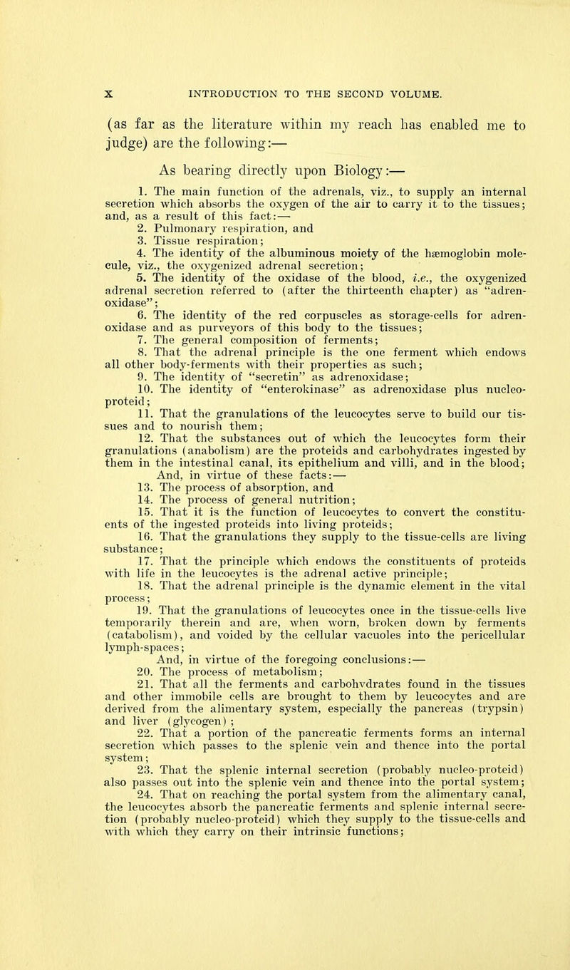 (as far as the literature within my reach has enabled me to judge) are the following:— As bearing directly upon Biology:— 1. The main function of the adrenals, viz., to supply an internal secretion which absorbs the oxygen of the air to carry it to the tissues; and, as a result of this fact: — 2. Pulmonary respiration, and 3. Tissue respiration; 4. The identity of the albuminous moiety of the haemoglobin mole- cule, viz., the oxygenized adrenal secretion; 5. The identity of the oxidase of the blood, i.e., the oxygenized adrenal secretion referred to (after the thirteenth chapter) as adren- oxidase; 6. The identity of the red corpuscles as storage-cells for adren- oxidase and as purveyors of this body to the tissues; 7. The general composition of ferments; 8. That tlie adrenal principle is the one ferment which endows all other body-ferments with their properties as such; 9. The identity of secretin as adrenoxidase; 10. The identity of enterokinase as adrenoxidase plus nucleo- proteid; 11. That the granulations of the leucocytes serve to build our tis- sues and to nourish them; 12. That the substances out of which the leucocytes form their granulations (anabolism) are the proteids and carbohydrates ingested by them in the intestinal canal, its epithelium and villi, and in the blood; And, in virtue of these facts: — 13. The process of absorption, and 14. The process of general nutrition; 15. That it is the function of leucocytes to convert the constitu- ents of the ingested proteids into living proteids; 16. That the granulations they supply to the tissue-cells are living substance; 17. That the principle which endows the constituents of proteids with life in the leucocytes is the adrenal active principle; 18. That the adrenal principle is the dynamic element in the vital process; 19. That the granulations of leucocytes once in the tissue-cells live temporarily therein and are, when worn, broken down by ferments (catabolism), and voided by the cellular vacuoles into the pericellular lymph-spaces; And, in virtue of the foregoing conclusions: — 20. The process of metabolism; 21. That all the ferments and carbohvdrates found in the tissues and other immobile cells are brought to them by leucocytes and are derived from the alimentary system, especially the pancreas (trypsin) and liver (glycogen) ; 22. That a portion of the pancreatic ferments forms an internal secretion which passes to the splenic vein and thence into the portal system; 23. That the splenic internal secretion (probably nucleo-proteid) also passes out into the splenic vein and thence into the portal system; 24. That on reaching the portal system from the alimentary canal, the leucocytes absorb the pancreatic ferments and splenic internal secre- tion (probably nucleo-proteid) which they supply to the tissue-cells and with which they carry on their intrinsic functions;