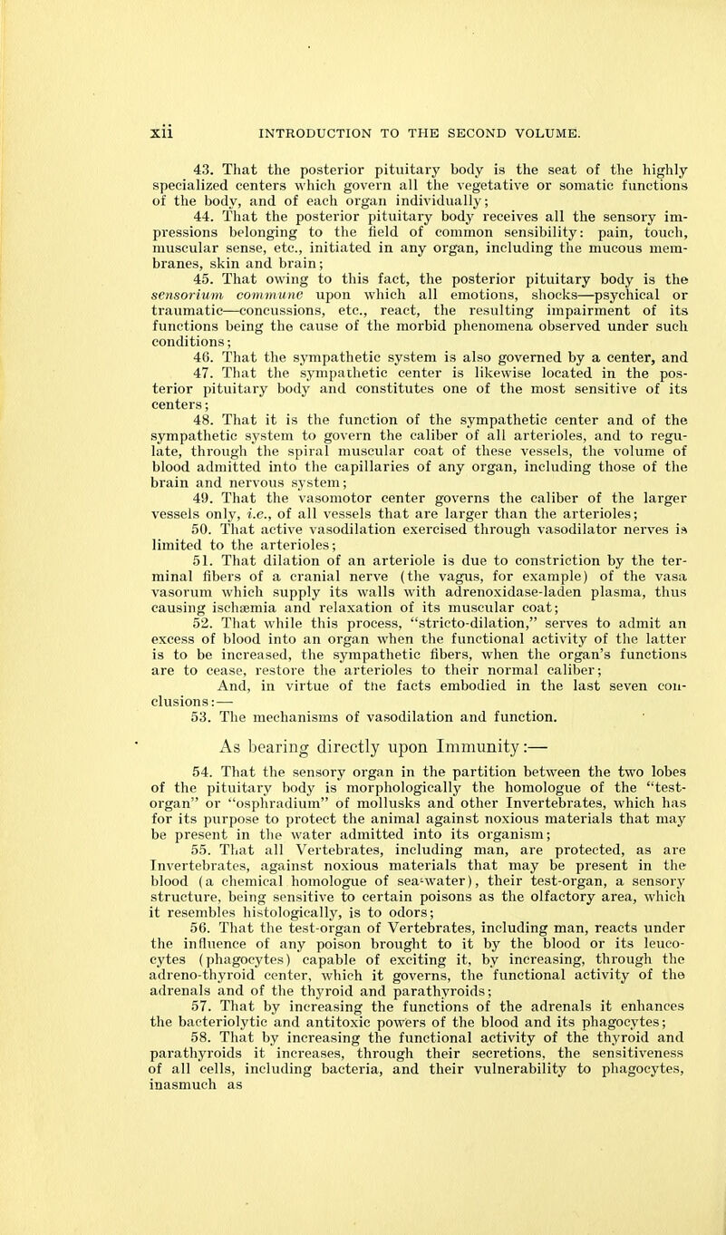 43. That the posterior pituitary body is the seat of the highly specialized centers which govern all the vegetative or somatic functions of the body, and of each organ individually; 44. That the posterior pituitary body receives all the sensory im- pressions belonging to the field of common sensibility: pain, touch, muscular sense, etc., initiated in any organ, including the mucous mem- branes, skin and brain; 45. That owing to this fact, the posterior pituitary body is the sensorium commune upon which all emotions, shocks—psychical or traumatic—concussions, etc., react, the resulting impairment of its functions being the cause of the morbid phenomena observed under such conditions; 46. That the sympathetic system is also governed by a center, and 47. That the sympathetic center is likewise located in the pos- terior pituitary body and constitutes one of the most sensitive of its centers; 48. That it is the function of the sympathetic center and of the sympathetic system to govern the caliber of all arterioles, and to regu- late, through the spiral muscular coat of these vessels, the volume of blood admitted into the capillaries of any organ, including those of the bi'ain and nervous system; 49. That the vasomotor center governs the caliber of the larger vessels only, i.e., of all vessels that are larger than the arterioles; 50. That active vasodilation exercised through vasodilator nerves i» limited to the arterioles; 51. That dilation of an arteriole is due to constriction by the ter- minal fibers of a cranial nerve (the vagus, for example) of the vasa vasorum which supply its walls with adrenoxidase-laden plasma, thus causing ischaemia and relaxation of its muscular coat; 52. That while this process, stricto-dilation, serves to admit an excess of blood into an organ when the functional activity of the latter is to be increased, the sympathetic fibers, when the organ's functions are to cease, restore the arterioles to their normal caliber; And, in virtue of the facts embodied in the last seven con- clusions:— 53. The mechanisms of vasodilation and function. As bearing directly upon Immunity:— 54. That the sensory organ in the partition between the two lobes of the pituitary body is morphologically the homologue of the test- organ or osphradium of mollusks and other Invertebrates, which has for its purpose to protect the animal against noxious materials that may be present in the water admitted into its organism; 55. That all Vertebrates, including man, are protected, as are Invertebrates, against noxious materials that may be present in the blood (a chemical homologue of sea-water), their test-organ, a sensory structure, being sensitive to certain poisons as the olfactory area, which it resembles histologically, is to odors; 56. That the test-organ of Vertebrates, including man, reacts under the influence of any poison brought to it by the blood or its leuco- cytes (phagocytes) capable of exciting it, by increasing, through the adreno-thyroid center, which it governs, the functional activity of the adrenals and of the thyroid and parathyroids; 57. That by increasing the functions of the adrenals it enhances the bacteriolytic and antitoxic powers of the blood and its phagocytes; 58. That by increasing the functional activity of the thyroid and parathyroids it increases, through their secretions, the sensitiveness of all cells, including bacteria, and their vulnerability to phagocytes, inasmuch as