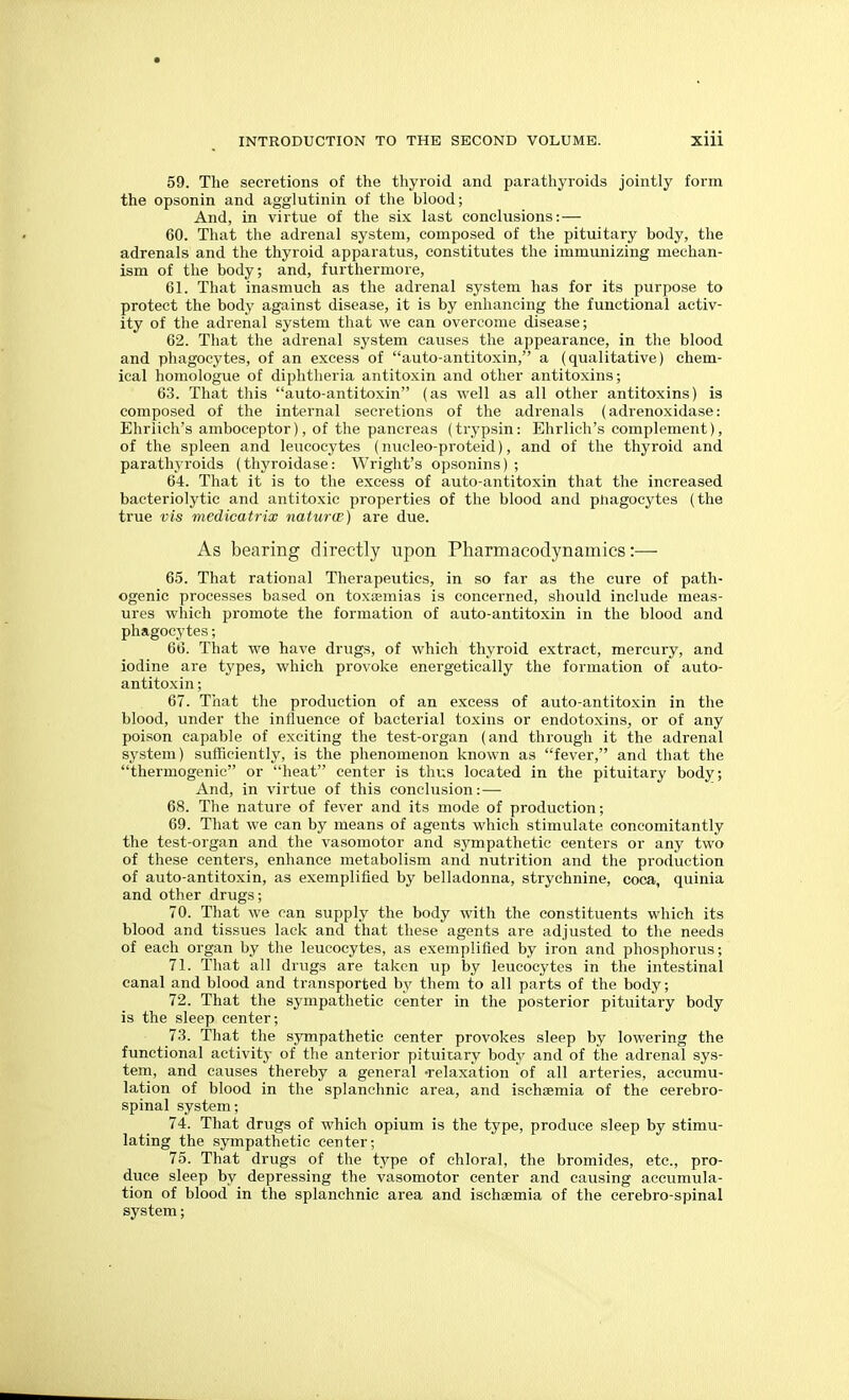 59. The secretions of the thyroid and parathyroids jointly form the opsonin and agglutinin of the blood; And, in virtue of the six last conclusions:— 60. That the adrenal system, composed of the pituitary body, the adrenals and the thyroid apparatus, constitutes the immunizing mechan- ism of the body; and, furthermore, 61. That inasmuch as the adrenal system has for its purpose to protect the body against disease, it is by enhancing the functional activ- ity of the adrenal system that we can overcome disease; 62. That the adrenal system causes the appearance, in the blood and phagocytes, of an excess of auto-antitoxin, a (qualitative) chem- ical homologue of diphtheria antitoxin and other antitoxins; 63. That this auto-antitoxin (as well as all other antitoxins) is composed of the internal secretions of the adrenals (adrenoxidase: Ehriich's amboceptor), of the pancreas (trypsin: Ehrlich's complement), of the spleen and leucocytes (nucleo-proteid), and of the thyroid and parathyroids (thyroidase: Wright's opsonins) ; 64. That it is to the excess of auto-antitoxin that the increased bacteriolytic and antitoxic properties of the blood and phagocytes (the true vis medicatrix naturtp) are due. As bearing directly upon Pharmacodynamics:^— 65. That rational Therapeutics, in so far as the cure of path- ogenic processes based on toxasmias is concerned, should include meas- ures which promote the formation of auto-antitoxin in the blood and phagocytes; 66. That we have drugs, of which thyroid extract, mercury, and iodine are types, which provoke energetically the formation of auto- antitoxin ; 67. That the production of an excess of auto-antitoxin in the blood, under the influence of bacterial toxins or endotoxins, or of any poison capable of exciting the test-organ (and through it the adrenal system) sufficiently, is the phenomenon known as fever, and that the thermogenic or heat center is thus located in the pituitary body; And, in virtue of this conclusion:— 68. The nature of fever and its mode of production; 69. That we can by means of agents which stimulate concomitantly the test-organ and the vasomotor and sympathetic centers or any two of these centers, enhance metabolism and nutrition and the production of auto-antitoxin, as exemplified by belladonna, strychnine, coca, quinia and other drugs; 70. That we ran supply the body with the constituents which its blood and tissues lack and that these agents are adjusted to the needs of each organ by the leucocytes, as exemplified by iron and phosphorus; 71. That all drugs are taken up by leucocytes in the intestinal canal and blood and transported by them to all parts of the body; 72. That the sympathetic center in the posterior pituitary body is the sleep center; 73. That the sympathetic center provokes sleep by lowering the functional activity of the anterior pituitary body and of the adrenal sys- tem, and causes thereby a general -relaxation of all arteries, accumu- lation of blood in the splanchnic area, and ischsemia of the cerebro- spinal system; 74. That drugs of which opium is the type, produce sleep by stimu- lating the sympathetic center; 75. That drugs of the type of chloral, the bromides, etc., pro- duce sleep by depressing the vasomotor center and causing accumula- tion of blood in the splanchnic area and ischaemia of the cerebro-spinal system;