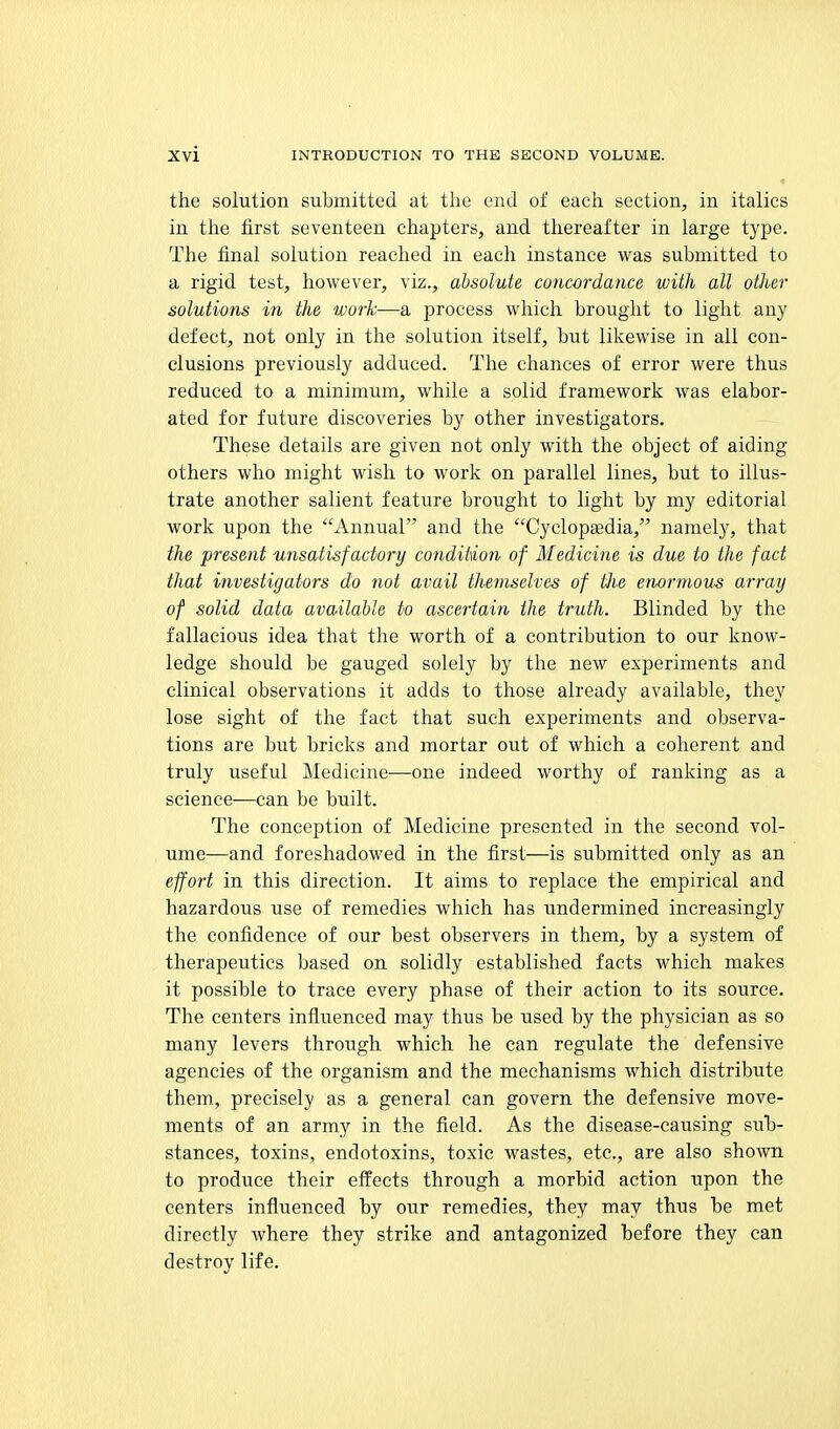 the solution submitted at the end of each section, in italics in the first seventeen chapters, and thereafter in large type. The final solution reached in each instance was submitted to a rigid test, however, viz., absolute concordance with all other solutions in the work—a process which brought to light any defect, not only in the solution itself, but likewise in all con- clusions previously adduced. The chances of error were thus reduced to a minimum, while a solid framework was elabor- ated for future discoveries by other investigators. These details are given not only with the object of aiding others who might wish to work on parallel lines, but to illus- trate another salient feature brought to light by my editorial work upon the Annual and the Cyclopgedia, namely, that the present unsatisfactory condition of Medicine is due to the fact that investigators do not avail themselves of Hie enormous array of solid data available to ascertain the truth. Blinded by the fallacious idea that the worth of a contribution to our Ivnow- ledge should be gauged solely by the new experiments and clinical observations it adds to those already available, they lose sight of the fact that such experiments and observa- tions are but bricks and mortar out of which a coherent and truly useful Medicine—one indeed worthy of ranking as a science—can be built. The conception of Medicine presented in the second vol- ume—and foreshadowed in the first—is submitted only as an effort in this direction. It aims to replace the empirical and hazardous use of remedies which has undermined increasingly the confidence of our best observers in them, by a system of therapeutics based on solidly established facts which makes it possible to trace every phase of their action to its source. The centers infliienced may thus be used by the physician as so many levers through which he can regulate the defensive agencies of the organism and the mechanisms which distribute them., precisely as a general can govern the defensive move- ments of an army in the field. As the disease-causing sub- stances, toxins, endotoxins, toxic wastes, etc., are also shown to produce their effects through a morbid action upon the centers influenced by our remedies, they may thus be met directly where they strike and antagonized before they can destroy life.