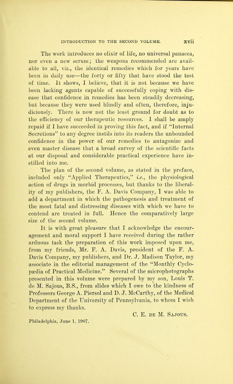 The work introduces no elixir of life, no universal panacea, nor even a new serum; the weapons recommended are avail- able to all, viz., the identical remedies which for years have been in daily use—the forty or tifty that have stood the test of time. It shows, I believe, that it is not because we have been lacking agents capable of successfully coping with dis- ease that confidence in remedies has been steadily decreasing, but because they were used blindly and often, therefore, inju- diciously. There is now not the least ground for doubt as to the efficiency of our therapeutic resources. I shall be amply repaid if I have succeeded in proving this fact, and if Internal Secretions to any degree instils into its readers the unbounded confidence in the power of our remedies to antagonize and even master disease that a broad survey of the scientific facts at our disposal and considerable practical experience have in- stilled into me. The plan of the second volume, as stated in the preface, included only Applied Therapeutics, i.e., the physiological action of drugs in morbid processes, but thanks to the liberal- ity of my publishers, the F. A. Davis Company, I was able to add a department in which the pathogenesis and treatment of the most fatal and distressing diseases with which we have to contend are treated in full. Hence the comparatively large size of the second volume. It is with great pleasure that I acknowledge the encour- agement and moral support I have received during the rather arduous task the preparation of this work imposed upon me, from my friends, Mr. F. A. Davis, president of the F. A. Davis Company, my publishers, and Dr. J. Madison Taylor, my associate in the editorial management of the Monthly Cyclo- paedia of Practical Medicine. Several of the microphotographs presented in this volume were prepared by my son, Louis T. de M. Sajous, B.S., from slides which I owe to the kindness of Professors George A. Piersol and D. J. McCarthy, of the Medical Department of the University of Pennsylvania, to whom I wish to express my thanks. C. E. DE M. Sajous. Philadelphia, June 1, 1907.