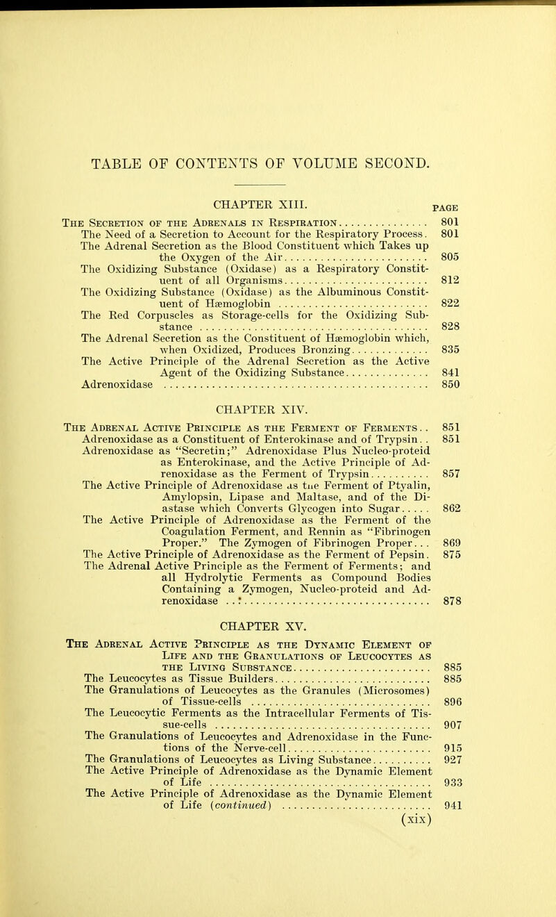 TABLE OF CONTENTS OF VOLUME SECOND. CHAPTER XIII. PAGE The Seceetion of the Adrenals in Respiration 801 The Need of a Secretion to Account for the Respiratory Process. 801 The Adrenal Secretion as the Blood Constituent which Takes up the Oxygen of the Air 805 The Oxidizing Substance (Oxidase) as a Respiratory Constit- uent of all Organisms 812 The Oxidizing Substance (Oxidase) as the Albuminous Constit- uent of Haemoglobin 822 The Red Corpuscles as Storage-cells for the Oxidizing Sub- stance 828 The Adrenal Secretion as the Constituent of Haemoglobin which, when Oxidized, Produces Bronzing 835 The Active Principle of the Adrenal Secretion as the Active Agent of the Oxidizing Substance 841 Adrenoxidase 850 CHAPTER XIV. The Adrenal Active Principle as the Ferment of Ferments. . 851 Adrenoxidase as a Constituent of Enterokinase and of Trypsin. . 851 Adrenoxidase as Secretin; Adrenoxidase Plus Nucleo-proteid as Enterokinase, and the Active Principle of Ad- renoxidase as the Ferment of Trypsin 857 The Active Principle of Adrenoxidase as tue Ferment of Ptyalin, Amylopsin, Lipase and Maltase, and of the Di- astase which Converts Glycogen into Sugar 862 The Active Principle of Adrenoxidase as the Ferment of the Coagulation Ferment, and Rennin as Fibrinogen Proper. The Zymogen of Fibrinogen Proper.. . 869 The Active Principle of Adrenoxidase as the Ferment of Pepsin. 875 The Adrenal Active Principle as the Ferment of Ferments; and all Hydrolytie Ferments as Compound Bodies Containing a Zymogen, Nucleo-proteid and Ad- renoxidase . .' 878 CHAPTER XV. The Adrenal Active Principle as the Dynamic Element of Life and the Granulations of Leucocytes as the Living Substance 885 The Leucocytes as Tissue Builders 885 The Granulations of Leucocytes as the Granules (Microsomes) of Tissue-cells 896 The Leucocytie Ferments as the Intracellular Ferments of Tis- sue-cells 907 The Granulations of Leucocytes and Adrenoxidase in the Func- tions of the Nerve-cell 915 The Granulations of Leucocytes as Living Substance 927 The Active Principle of Adrenoxidase as the Dynamic Element of Life 933 The Active Principle of Adrenoxidase as the Dynamic Element of Life (continued) 941