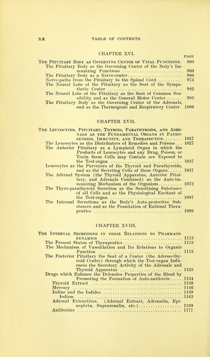 CHAPTER XVI. PAGE The Pituitary Body as Governing Center of Vital Functions . 960 The Pituitary Body as the Governing Center of the Body's Im- munizing Functions 960 The Pituitary Body as a Nerve-center 966 Nerve-paths from the Pituitary to the Spinal Cord 973 The Neural Lobe of the Pituitary as the Seat of the Sympa- thetic Center 982 The Neural Lobe of the Pituitary as the Seat of Common Sen- sibility and as the General Motor Center 995 The Pituitary Body as the Governing Center of the Adrenals, and as the Thermogenic and Respiratory Center. 1008 CHAPTER XVII. The Leucocytes, Pituitary, Thyroid, Parathyroids, and Adre- nals as the Fundamental Organs in Patho- genesis, Immunity, and Therapeutics 1027 The Leucocytes as the Distributors of Remedies and Poisons.. . 1027 The Anterior Pituitary as a Lymphoid Organ in which the Products of Leucocytes and any Drug, Poison, or Toxin these Cells may Contain are Exposed to the Test-organ 1037 Leucocytes as the Purveyors of the Thyroid and Parathyroids, and as the Secreting Cells of these Organs 1057 The Adrenal System (the Thyroid Apparatus, Anterior Pitui- tary, and Adrenals Combined) as the Auto-im- munizing Mechanism of the Organism 1072 The Thyro-parathyroid Secretion as the Sensitizing Substance of all Cells and as the Physiological Excitant of the Test-organ 1087 The Internal Secretions as the Body's Auto-protective Sub- stances and as the Foundation of Rational Thera- peutics 1099 CHAPTER XVIII. The Internal Secretions in their Relations to Pharmaco- dynamics 1113 The Present Status of Therapeutics 1113 The Mechanism of Vasodilation and Its Relations to Organic Function 1115 The Posterior Pituitary the Seat of a Center (the Adreno-thy- roid Center) through which the Test-organ Influ- ences the Secretory Activity of the Adrenals and Thyroid Apparatus 1125 Drugs which Enhance the Defensive Properties of the Blood by Promoting the Formation of Auto-antitoxin 1134 Thyroid Extract 1139 Mercury , 1146 Iodine and the Iodides 1159 lodism 1163 Adrenal Extractives. (Adrenal Extract, Adrenalin, Epi- nephrin, Suprarenalin, etc.) 1169 Antitoxins 1177